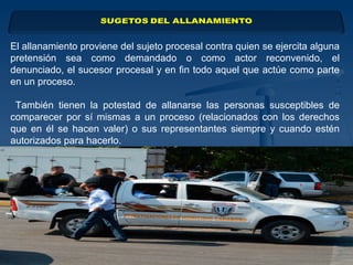 El allanamiento proviene del sujeto procesal contra quien se ejercita alguna
pretensión sea como demandado o como actor reconvenido, el
denunciado, el sucesor procesal y en fin todo aquel que actúe como parte
en un proceso.
También tienen la potestad de allanarse las personas susceptibles de
comparecer por sí mismas a un proceso (relacionados con los derechos
que en él se hacen valer) o sus representantes siempre y cuando estén
autorizados para hacerlo.
 