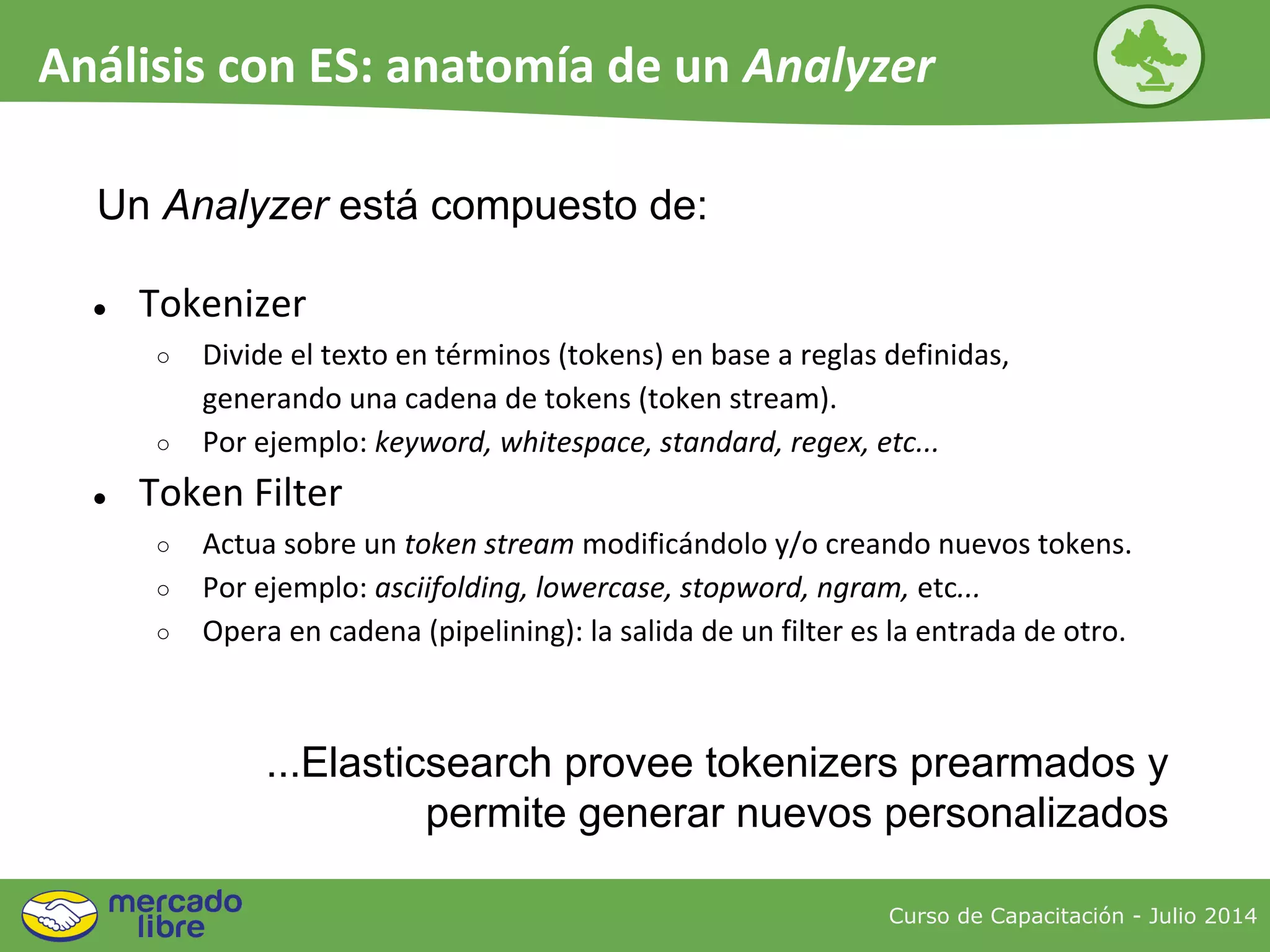 ● Tokenizer
○ Divide el texto en términos (tokens) en base a reglas definidas,
generando una cadena de tokens (token stream).
○ Por ejemplo: keyword, whitespace, standard, regex, etc...
● Token Filter
○ Actua sobre un token stream modificándolo y/o creando nuevos tokens.
○ Por ejemplo: asciifolding, lowercase, stopword, ngram, etc...
○ Opera en cadena (pipelining): la salida de un filter es la entrada de otro.
Un Analyzer está compuesto de:
Curso de Capacitación - Julio 2014
Análisis con ES: anatomía de un Analyzer
...Elasticsearch provee tokenizers prearmados y
permite generar nuevos personalizados
 