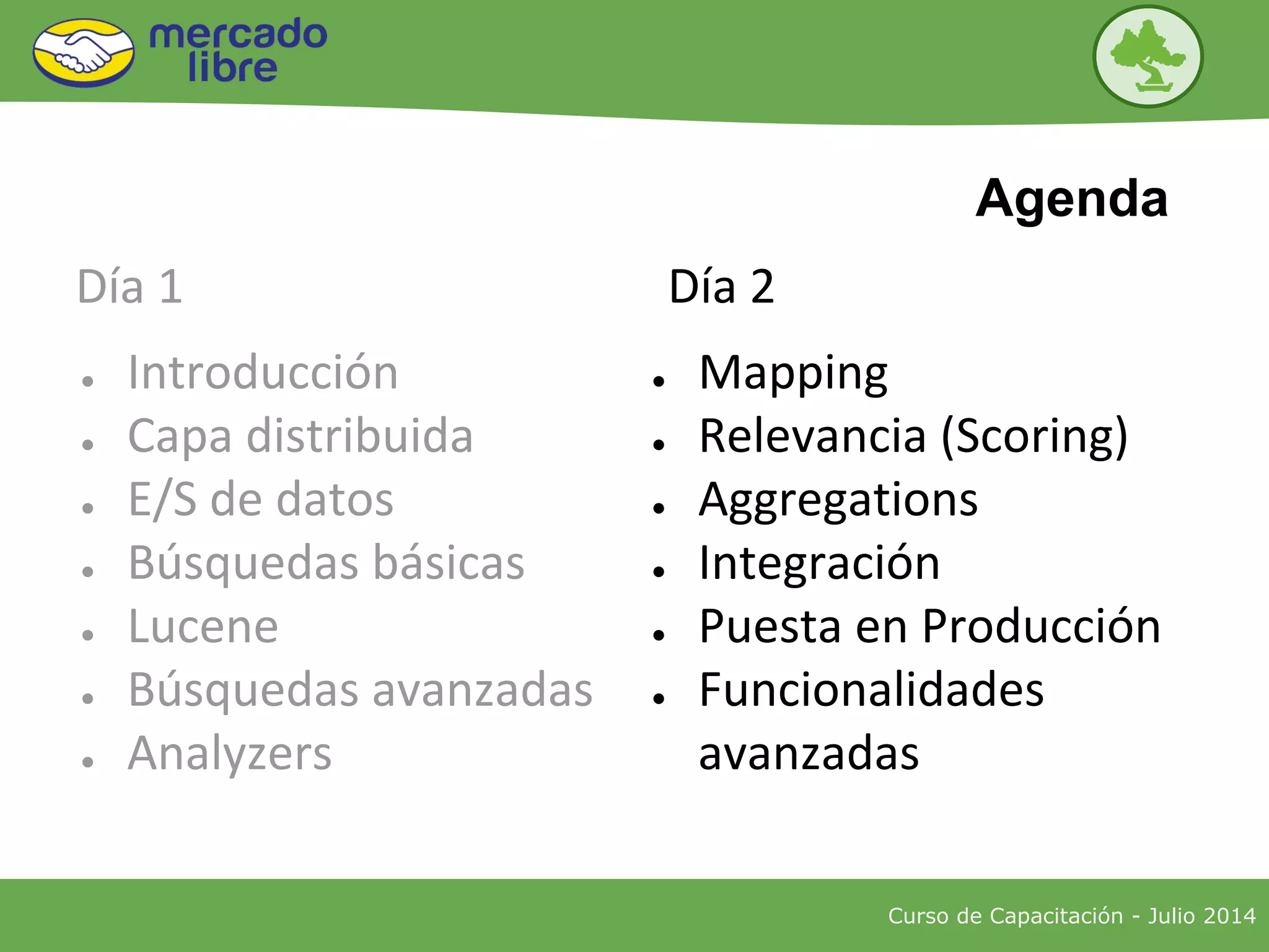 ● Introducción
● Capa distribuida
● E/S de datos
● Búsquedas básicas
● Lucene
● Búsquedas avanzadas
● Analyzers
● Mapping
● Relevancia (Scoring)
● Aggregations
● Integración
● Puesta en Producción
● Funcionalidades
avanzadas
Curso de Capacitación - Julio 2014
Agenda
Día 1 Día 2
 