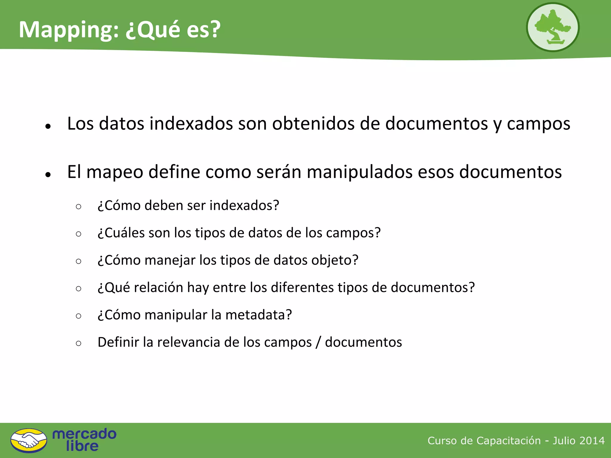 ● Los datos indexados son obtenidos de documentos y campos
● El mapeo define como serán manipulados esos documentos
○ ¿Cómo deben ser indexados?
○ ¿Cuáles son los tipos de datos de los campos?
○ ¿Cómo manejar los tipos de datos objeto?
○ ¿Qué relación hay entre los diferentes tipos de documentos?
○ ¿Cómo manipular la metadata?
○ Definir la relevancia de los campos / documentos
Curso de Capacitación - Julio 2014
Mapping: ¿Qué es?
 