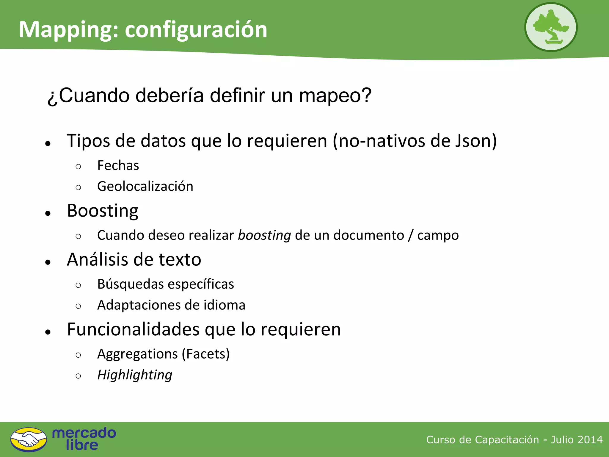 ● Tipos de datos que lo requieren (no-nativos de Json)
○ Fechas
○ Geolocalización
● Boosting
○ Cuando deseo realizar boosting de un documento / campo
● Análisis de texto
○ Búsquedas específicas
○ Adaptaciones de idioma
● Funcionalidades que lo requieren
○ Aggregations (Facets)
○ Highlighting
¿Cuando debería definir un mapeo?
Curso de Capacitación - Julio 2014
Mapping: configuración
 