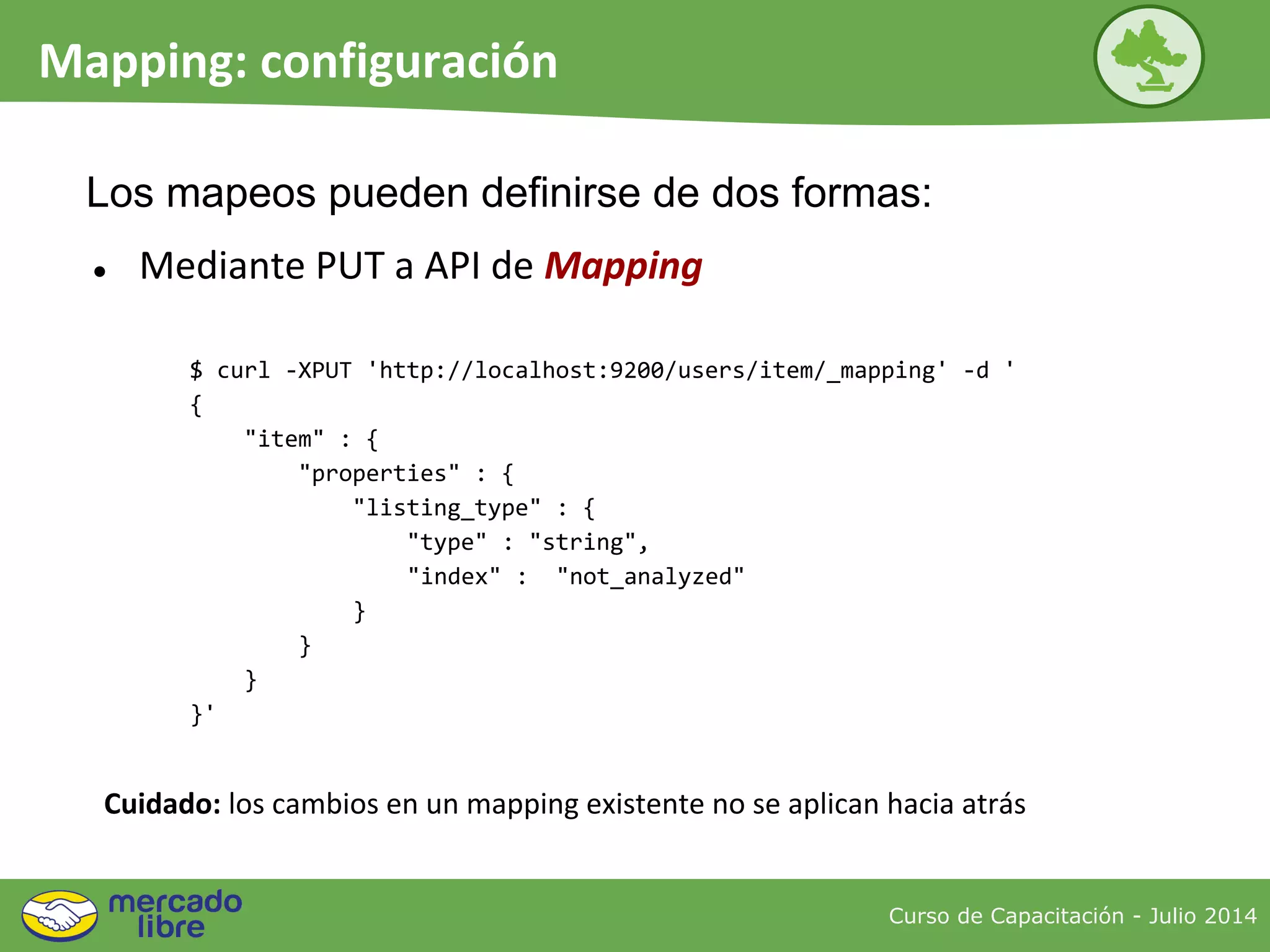 ● Mediante PUT a API de Mapping
Curso de Capacitación - Julio 2014
Mapping: configuración
Cuidado: los cambios en un mapping existente no se aplican hacia atrás
$ curl -XPUT 'http://localhost:9200/users/item/_mapping' -d '
{
"item" : {
"properties" : {
"listing_type" : {
"type" : "string",
"index" : "not_analyzed"
}
}
}
}'
Los mapeos pueden definirse de dos formas:
 
