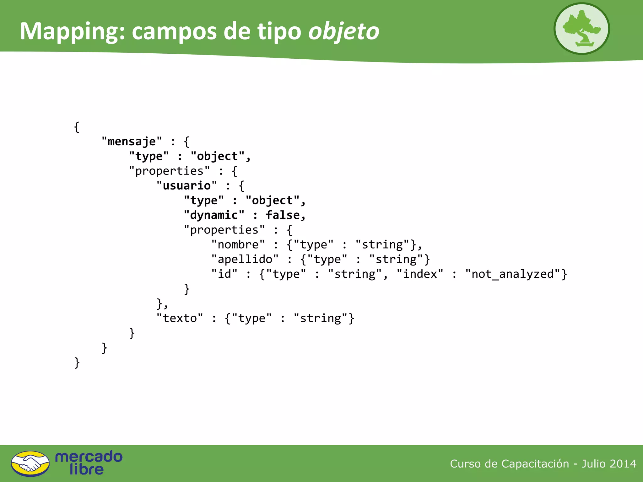 {
"mensaje" : {
"type" : "object",
"properties" : {
"usuario" : {
"type" : "object",
"dynamic" : false,
"properties" : {
"nombre" : {"type" : "string"},
"apellido" : {"type" : "string"}
"id" : {"type" : "string", "index" : "not_analyzed"}
}
},
"texto" : {"type" : "string"}
}
}
}
Curso de Capacitación - Julio 2014
Mapping: campos de tipo objeto
 