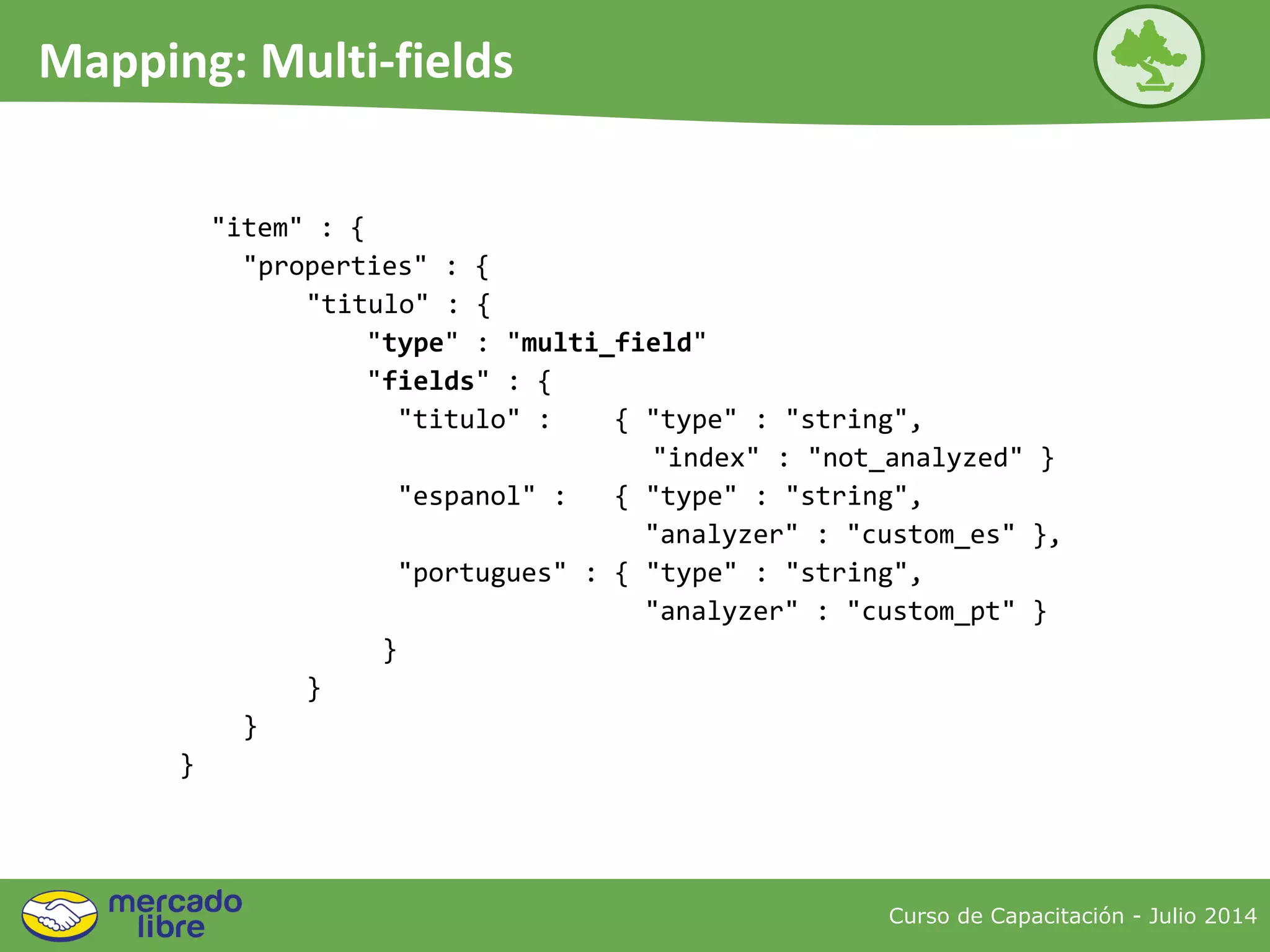 "item" : {
"properties" : {
"titulo" : {
"type" : "multi_field"
"fields" : {
"titulo" : { "type" : "string",
"index" : "not_analyzed" }
"espanol" : { "type" : "string",
"analyzer" : "custom_es" },
"portugues" : { "type" : "string",
"analyzer" : "custom_pt" }
}
}
}
}
Curso de Capacitación - Julio 2014
Mapping: Multi-fields
 