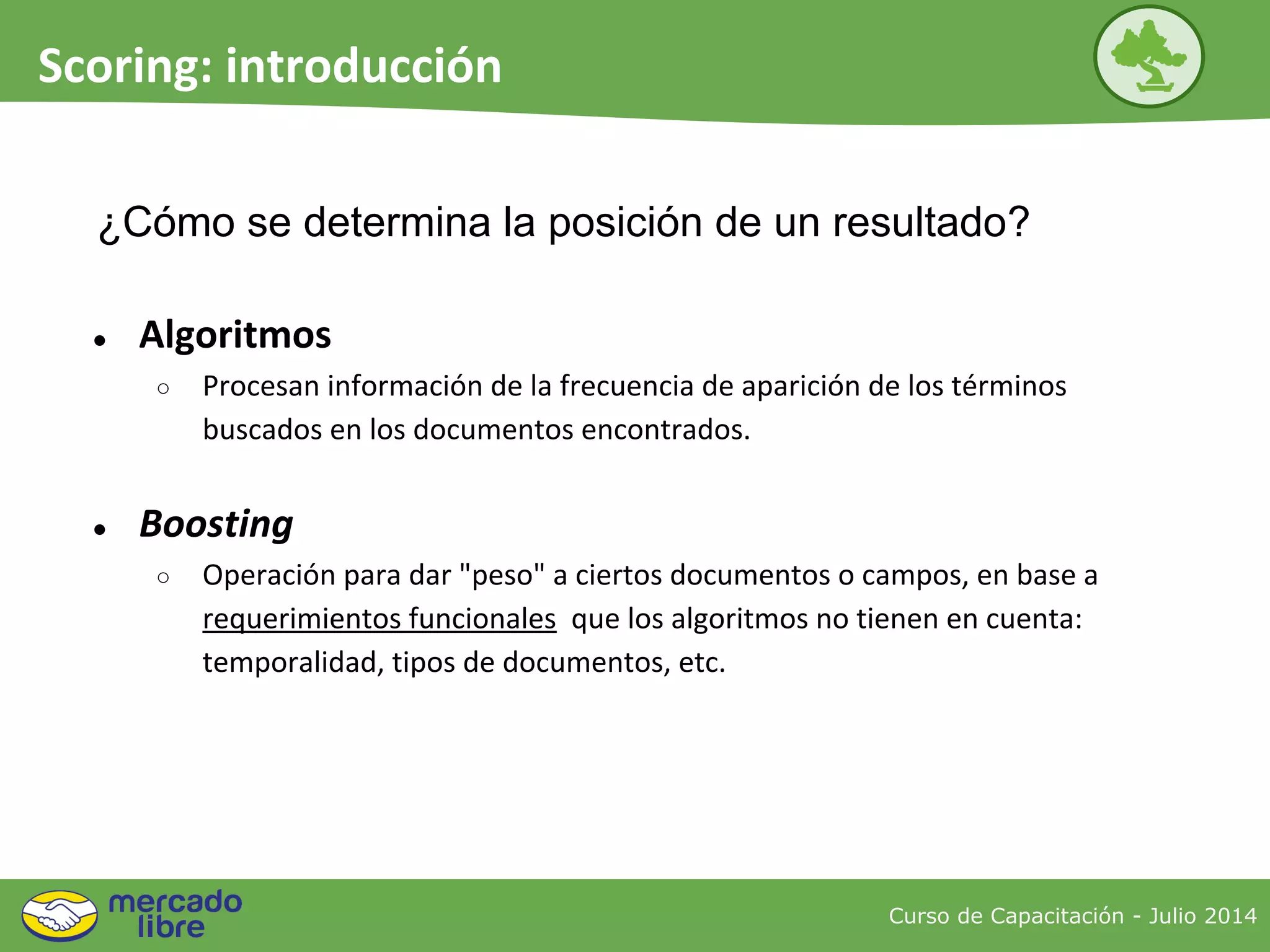 ¿Cómo se determina la posición de un resultado?
● Algoritmos
○ Procesan información de la frecuencia de aparición de los términos
buscados en los documentos encontrados.
● Boosting
○ Operación para dar "peso" a ciertos documentos o campos, en base a
requerimientos funcionales que los algoritmos no tienen en cuenta:
temporalidad, tipos de documentos, etc.
Curso de Capacitación - Julio 2014
Scoring: introducción
 
