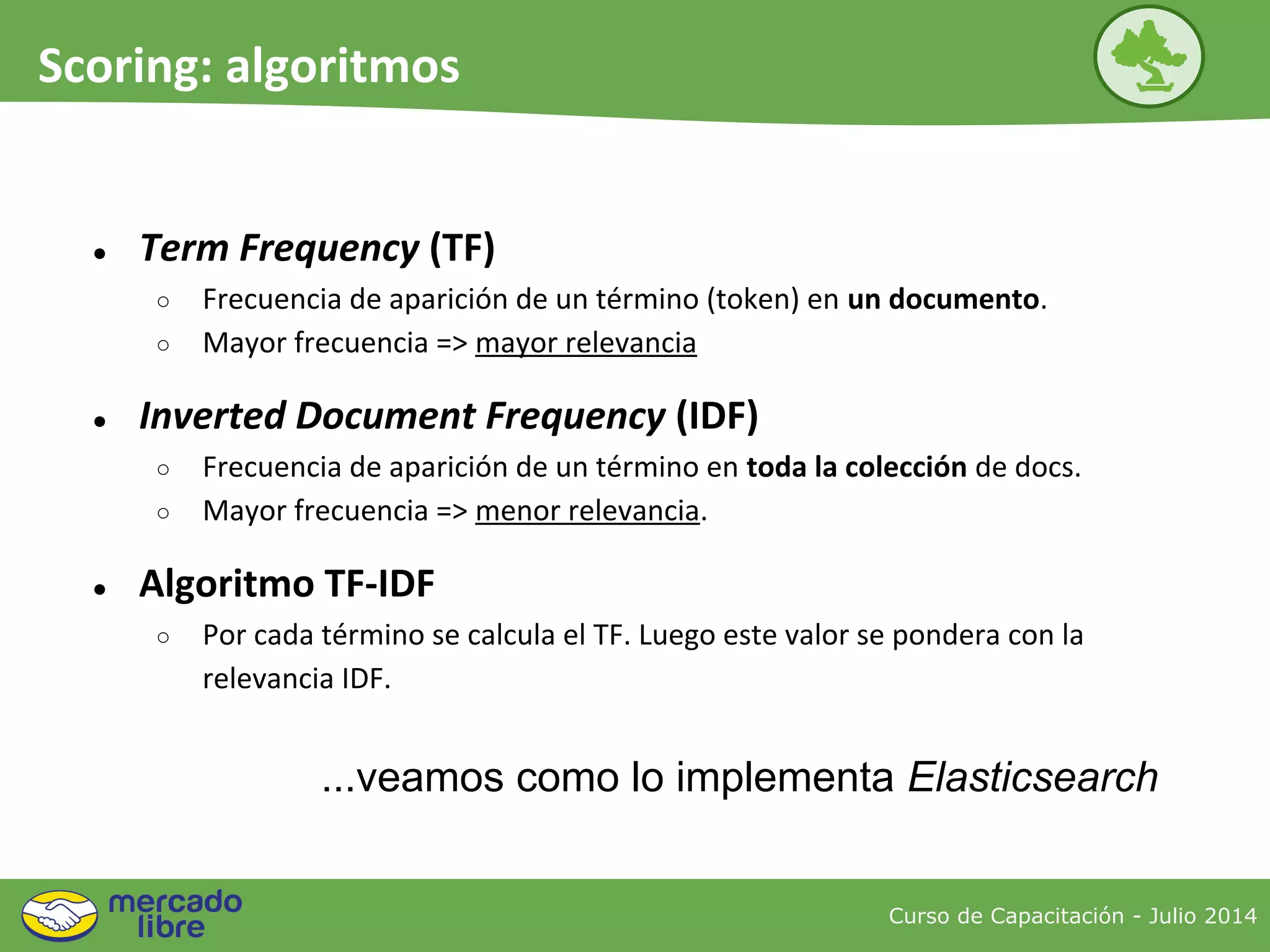 ● Term Frequency (TF)
○ Frecuencia de aparición de un término (token) en un documento.
○ Mayor frecuencia => mayor relevancia
● Inverted Document Frequency (IDF)
○ Frecuencia de aparición de un término en toda la colección de docs.
○ Mayor frecuencia => menor relevancia.
● Algoritmo TF-IDF
○ Por cada término se calcula el TF. Luego este valor se pondera con la
relevancia IDF.
Curso de Capacitación - Julio 2014
Scoring: algoritmos
...veamos como lo implementa Elasticsearch
 