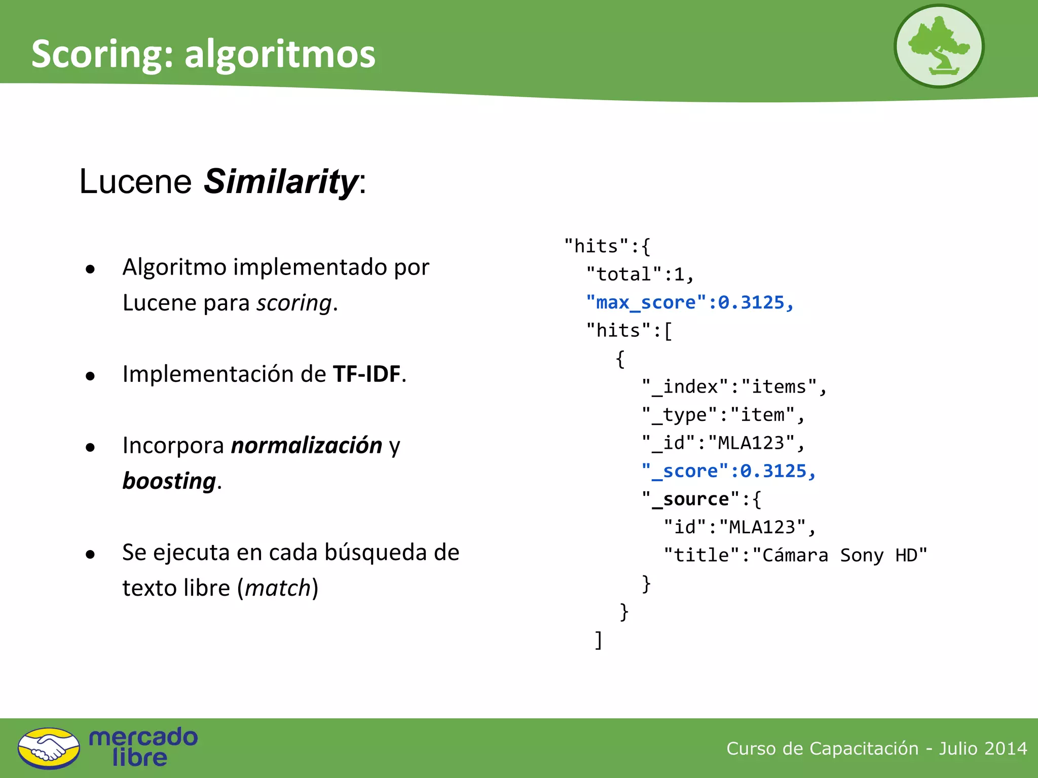 ● Algoritmo implementado por
Lucene para scoring.
● Implementación de TF-IDF.
● Incorpora normalización y
boosting.
● Se ejecuta en cada búsqueda de
texto libre (match)
Curso de Capacitación - Julio 2014
Scoring: algoritmos
Lucene Similarity:
"hits":{
"total":1,
"max_score":0.3125,
"hits":[
{
"_index":"items",
"_type":"item",
"_id":"MLA123",
"_score":0.3125,
"_source":{
"id":"MLA123",
"title":"Cámara Sony HD"
}
}
]
 