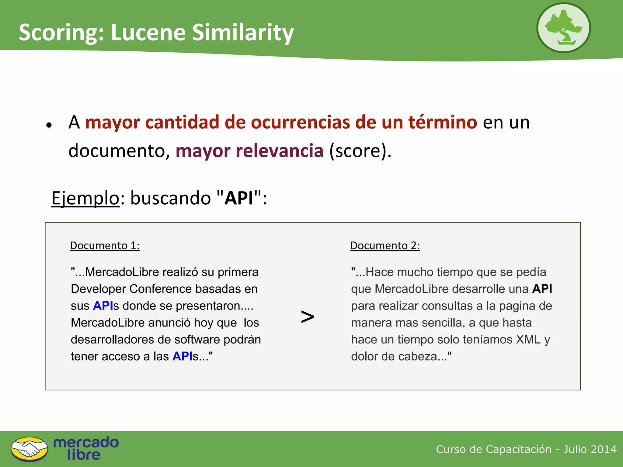 ● A mayor cantidad de ocurrencias de un término en un
documento, mayor relevancia (score).
Curso de Capacitación - Julio 2014
Scoring: Lucene Similarity
"...MercadoLibre realizó su primera
Developer Conference basadas en
sus APIs donde se presentaron....
MercadoLibre anunció hoy que los
desarrolladores de software podrán
tener acceso a las APIs..."
"...Hace mucho tiempo que se pedía
que MercadoLibre desarrolle una API
para realizar consultas a la pagina de
manera mas sencilla, a que hasta
hace un tiempo solo teníamos XML y
dolor de cabeza..."
>
Ejemplo: buscando "API":
Documento 1: Documento 2:
 