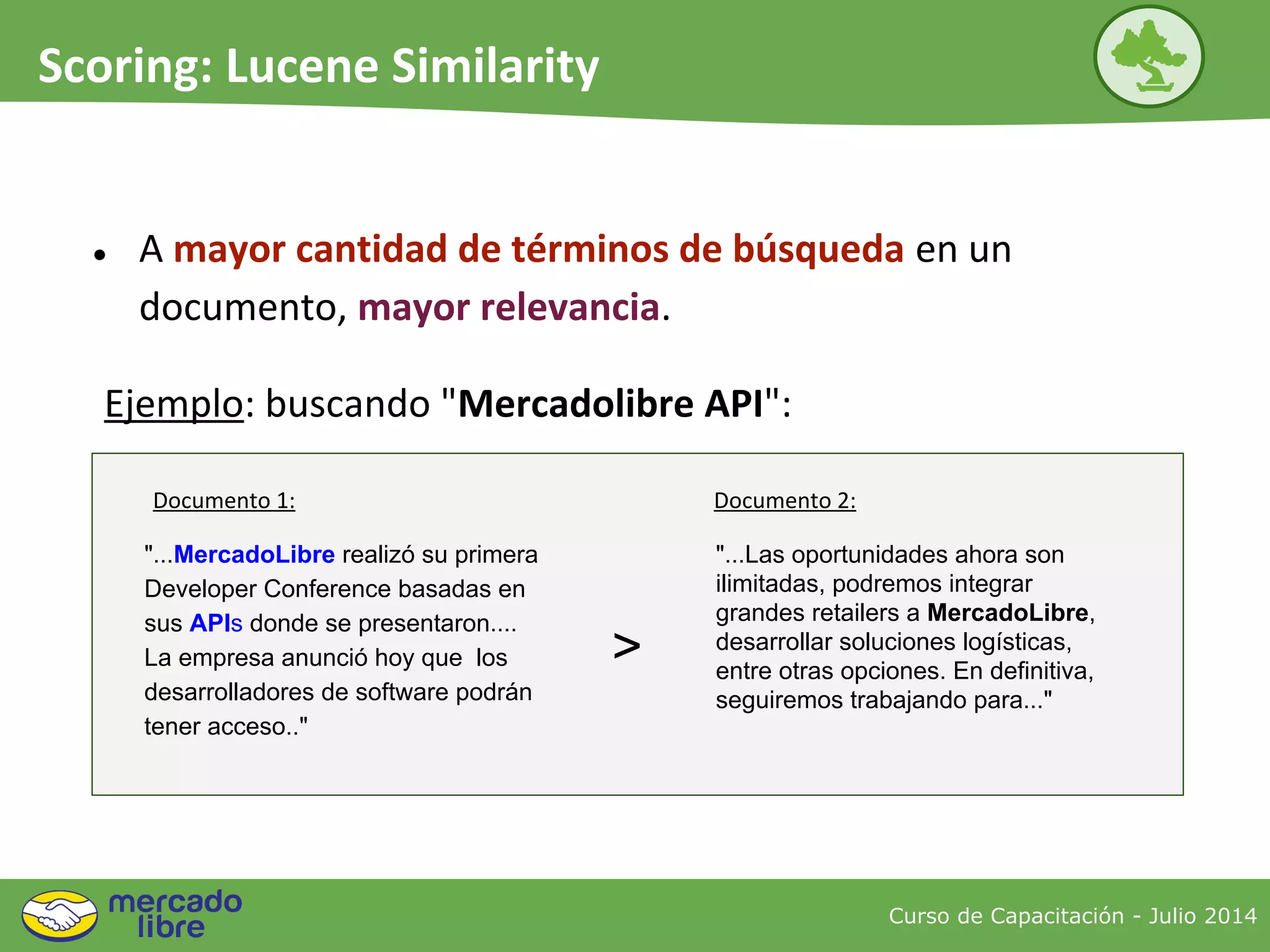 ● A mayor cantidad de términos de búsqueda en un
documento, mayor relevancia.
Curso de Capacitación - Julio 2014
Scoring: Lucene Similarity
"...MercadoLibre realizó su primera
Developer Conference basadas en
sus APIs donde se presentaron....
La empresa anunció hoy que los
desarrolladores de software podrán
tener acceso.."
"...Las oportunidades ahora son
ilimitadas, podremos integrar
grandes retailers a MercadoLibre,
desarrollar soluciones logísticas,
entre otras opciones. En definitiva,
seguiremos trabajando para..."
>
Ejemplo: buscando "Mercadolibre API":
Documento 1: Documento 2:
 