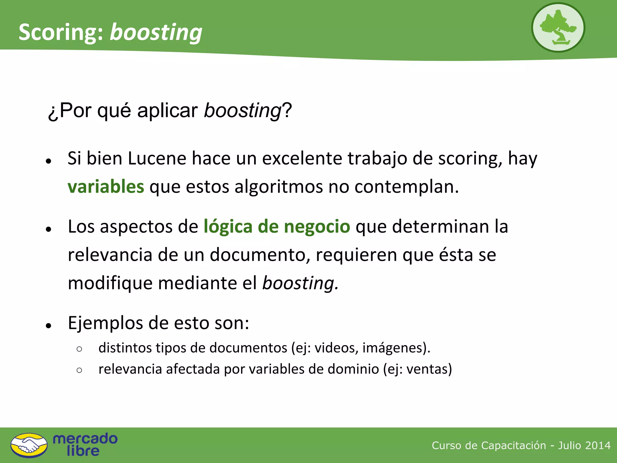 ¿Por qué aplicar boosting?
● Si bien Lucene hace un excelente trabajo de scoring, hay
variables que estos algoritmos no contemplan.
● Los aspectos de lógica de negocio que determinan la
relevancia de un documento, requieren que ésta se
modifique mediante el boosting.
● Ejemplos de esto son:
○ distintos tipos de documentos (ej: videos, imágenes).
○ relevancia afectada por variables de dominio (ej: ventas)
Curso de Capacitación - Julio 2014
Scoring: boosting
 