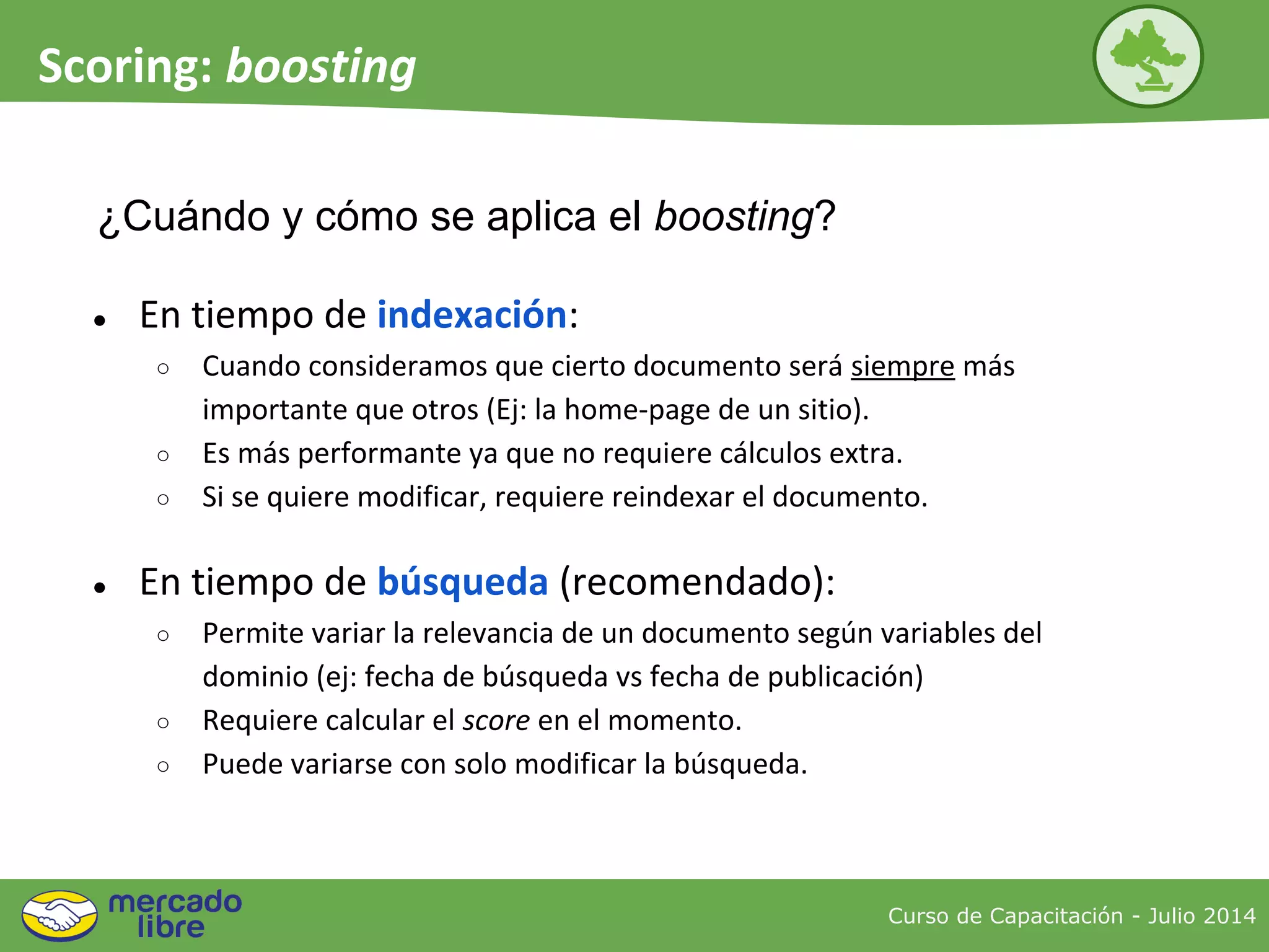 ¿Cuándo y cómo se aplica el boosting?
● En tiempo de indexación:
○ Cuando consideramos que cierto documento será siempre más
importante que otros (Ej: la home-page de un sitio).
○ Es más performante ya que no requiere cálculos extra.
○ Si se quiere modificar, requiere reindexar el documento.
● En tiempo de búsqueda (recomendado):
○ Permite variar la relevancia de un documento según variables del
dominio (ej: fecha de búsqueda vs fecha de publicación)
○ Requiere calcular el score en el momento.
○ Puede variarse con solo modificar la búsqueda.
Curso de Capacitación - Julio 2014
Scoring: boosting
 