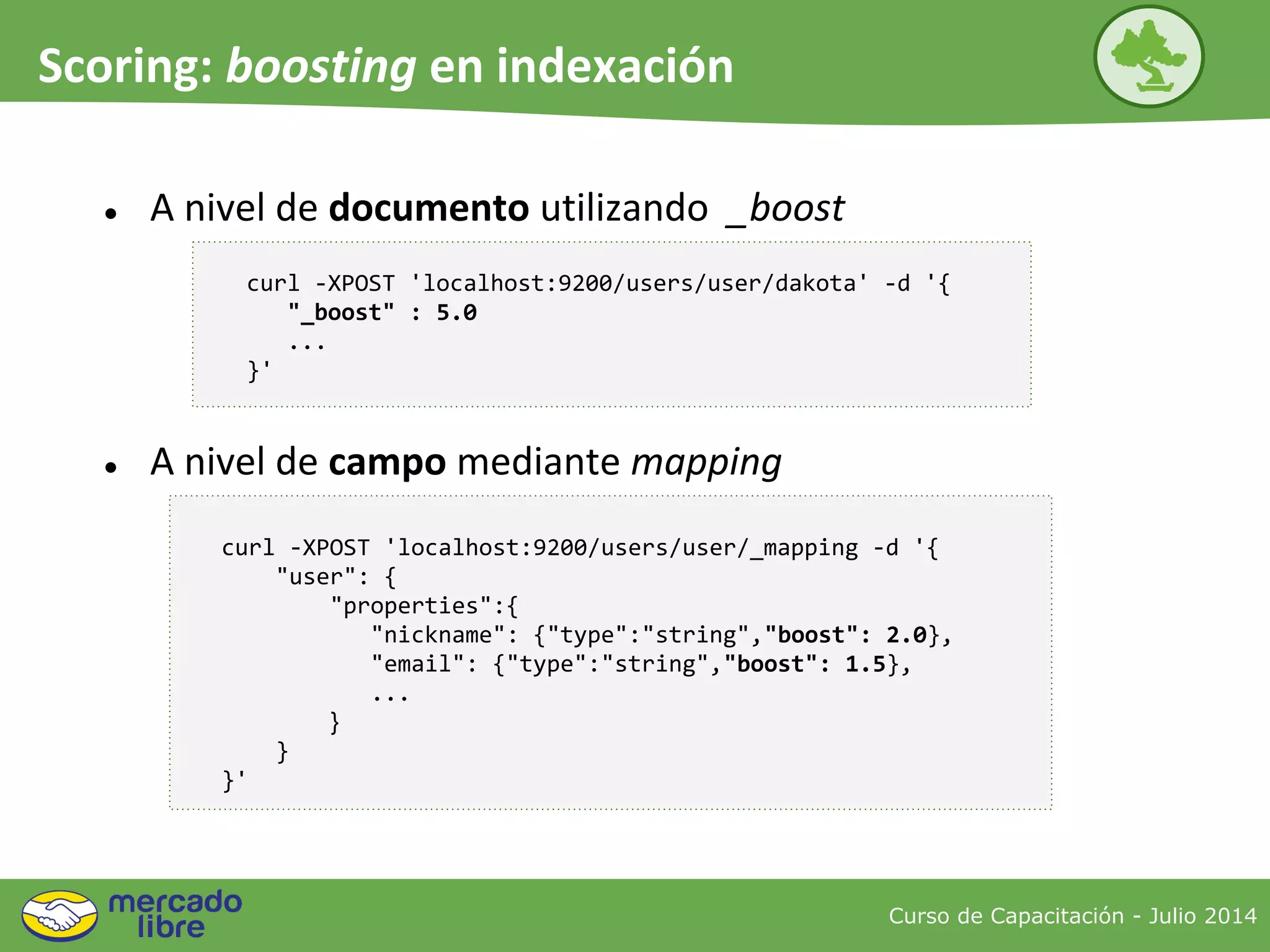 Curso de Capacitación - Julio 2014
Scoring: boosting en indexación
● A nivel de documento utilizando _boost
curl -XPOST 'localhost:9200/users/user/dakota' -d '{
"_boost" : 5.0
...
}'
● A nivel de campo mediante mapping
curl -XPOST 'localhost:9200/users/user/_mapping -d '{
"user": {
"properties":{
"nickname": {"type":"string","boost": 2.0},
"email": {"type":"string","boost": 1.5},
...
}
}
}'
 