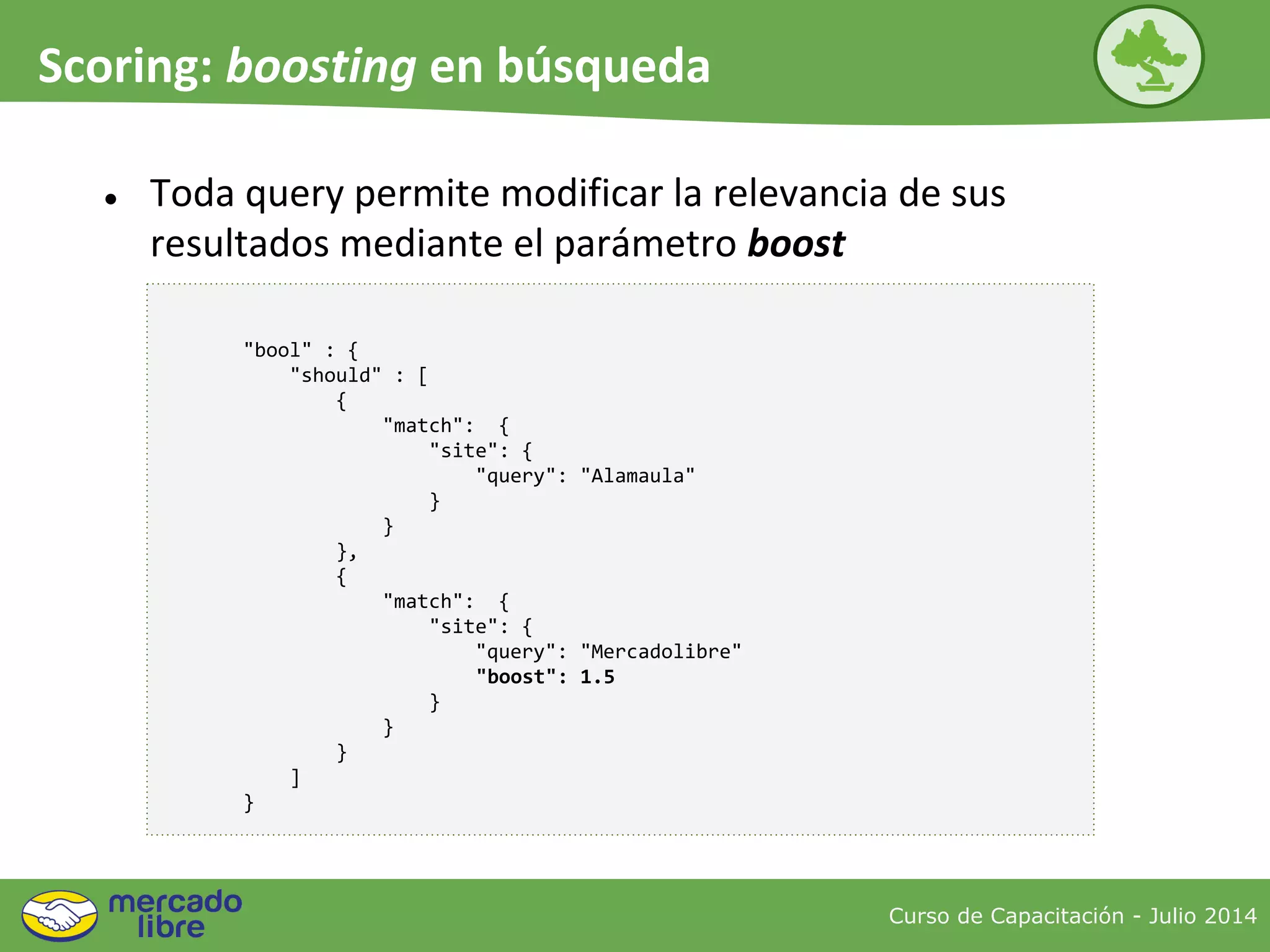Curso de Capacitación - Julio 2014
Scoring: boosting en búsqueda
● Toda query permite modificar la relevancia de sus
resultados mediante el parámetro boost
"bool" : {
"should" : [
{
"match": {
"site": {
"query": "Alamaula"
}
}
},
{
"match": {
"site": {
"query": "Mercadolibre"
"boost": 1.5
}
}
}
]
}
 