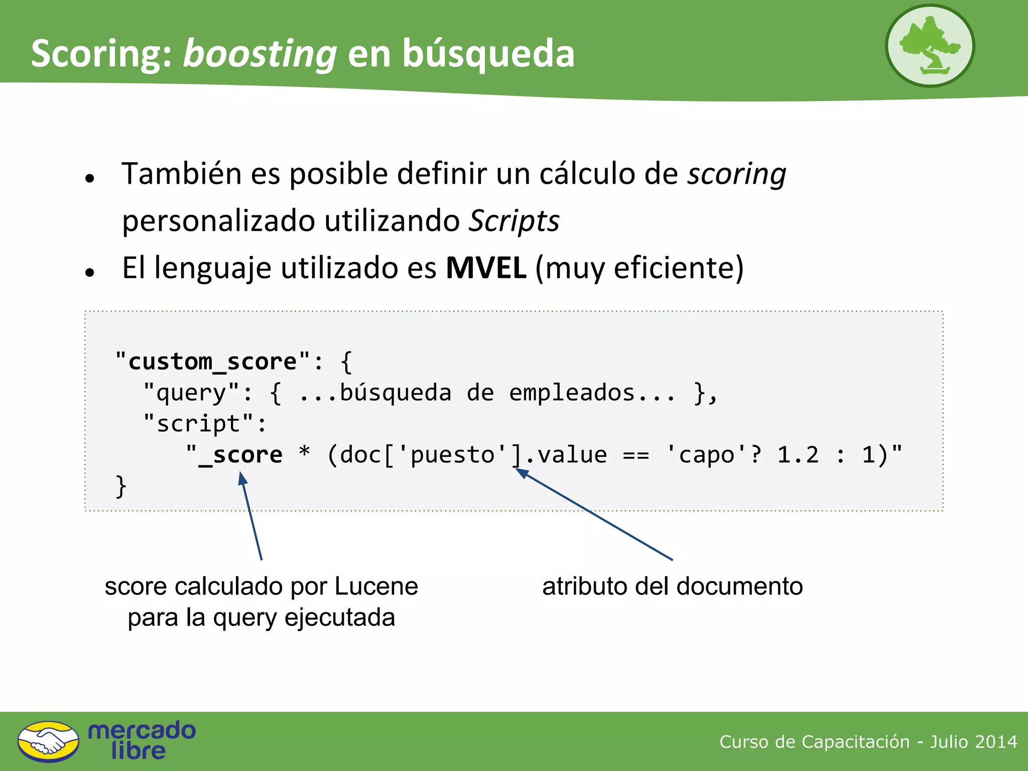 Curso de Capacitación - Julio 2014
Scoring: boosting en búsqueda
● También es posible definir un cálculo de scoring
personalizado utilizando Scripts
● El lenguaje utilizado es MVEL (muy eficiente)
"custom_score": {
"query": { ...búsqueda de empleados... },
"script":
"_score * (doc['puesto'].value == 'capo'? 1.2 : 1)"
}
score calculado por Lucene
para la query ejecutada
atributo del documento
 