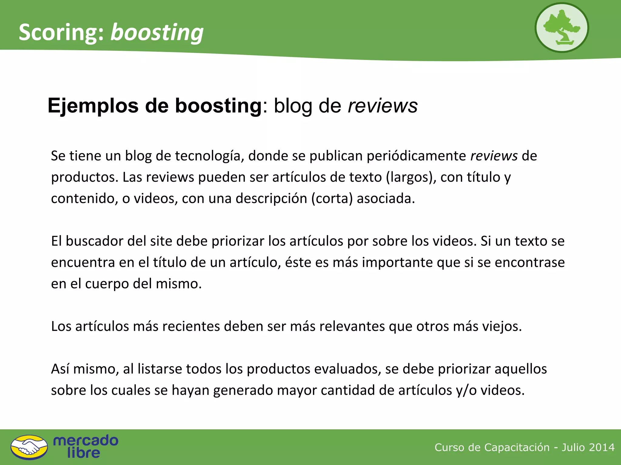 Ejemplos de boosting: blog de reviews
Curso de Capacitación - Julio 2014
Scoring: boosting
Se tiene un blog de tecnología, donde se publican periódicamente reviews de
productos. Las reviews pueden ser artículos de texto (largos), con título y
contenido, o videos, con una descripción (corta) asociada.
El buscador del site debe priorizar los artículos por sobre los videos. Si un texto se
encuentra en el título de un artículo, éste es más importante que si se encontrase
en el cuerpo del mismo.
Los artículos más recientes deben ser más relevantes que otros más viejos.
Así mismo, al listarse todos los productos evaluados, se debe priorizar aquellos
sobre los cuales se hayan generado mayor cantidad de artículos y/o videos.
 