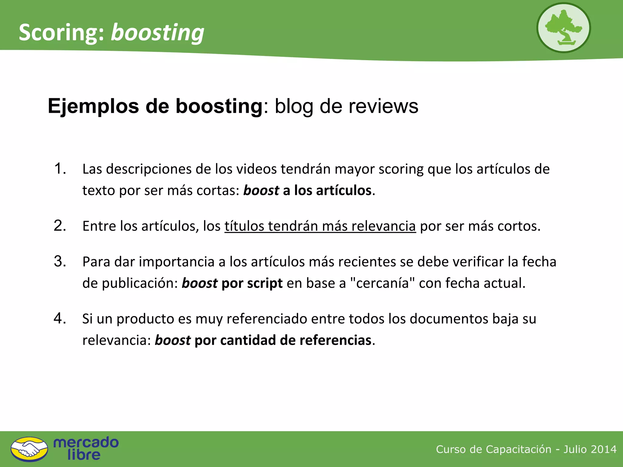 Ejemplos de boosting: blog de reviews
Curso de Capacitación - Julio 2014
Scoring: boosting
1. Las descripciones de los videos tendrán mayor scoring que los artículos de
texto por ser más cortas: boost a los artículos.
2. Entre los artículos, los títulos tendrán más relevancia por ser más cortos.
3. Para dar importancia a los artículos más recientes se debe verificar la fecha
de publicación: boost por script en base a "cercanía" con fecha actual.
4. Si un producto es muy referenciado entre todos los documentos baja su
relevancia: boost por cantidad de referencias.
 