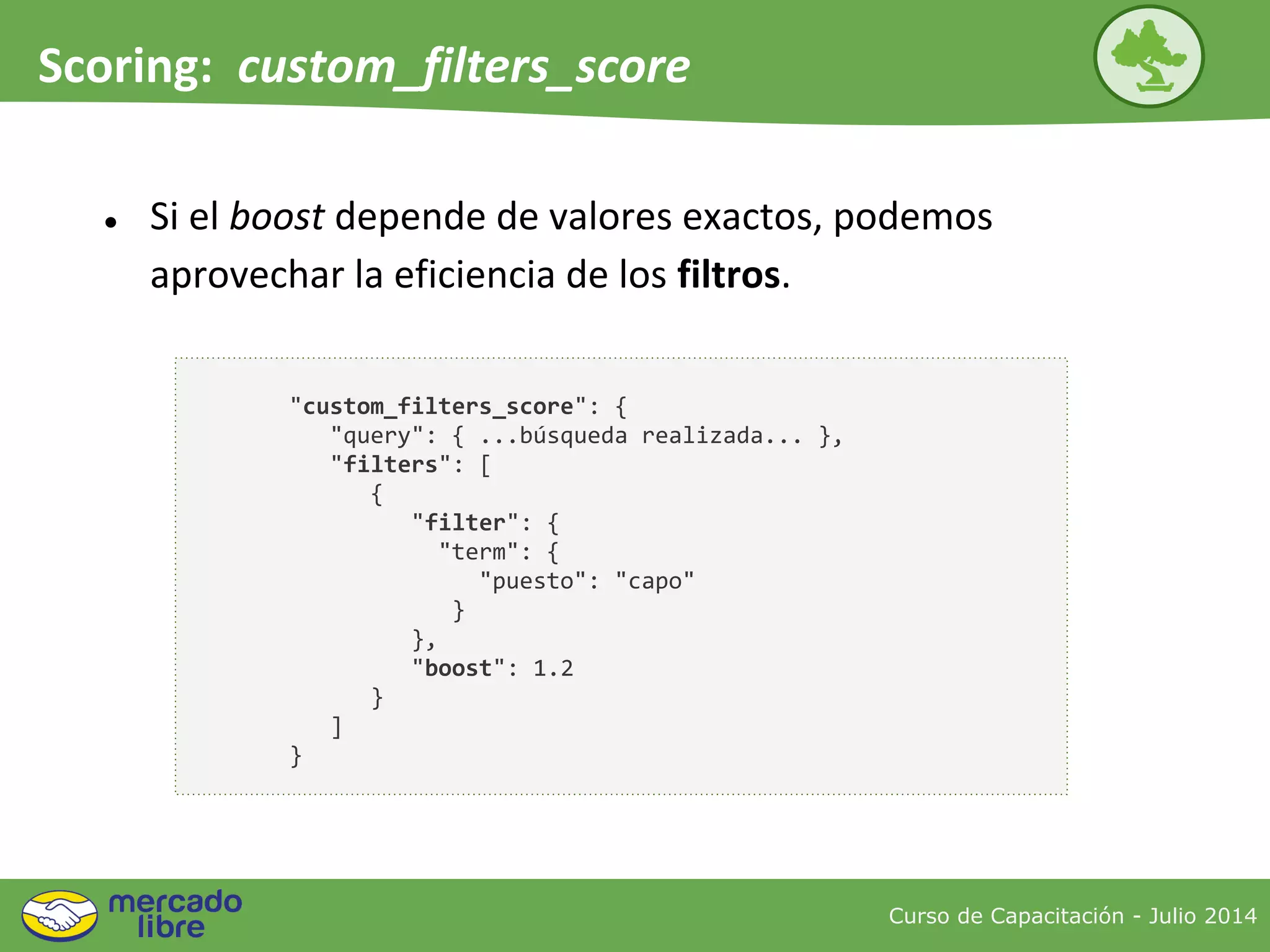 Curso de Capacitación - Julio 2014
Scoring: custom_filters_score
● Si el boost depende de valores exactos, podemos
aprovechar la eficiencia de los filtros.
"custom_filters_score": {
"query": { ...búsqueda realizada... },
"filters": [
{
"filter": {
"term": {
"puesto": "capo"
}
},
"boost": 1.2
}
]
}
 