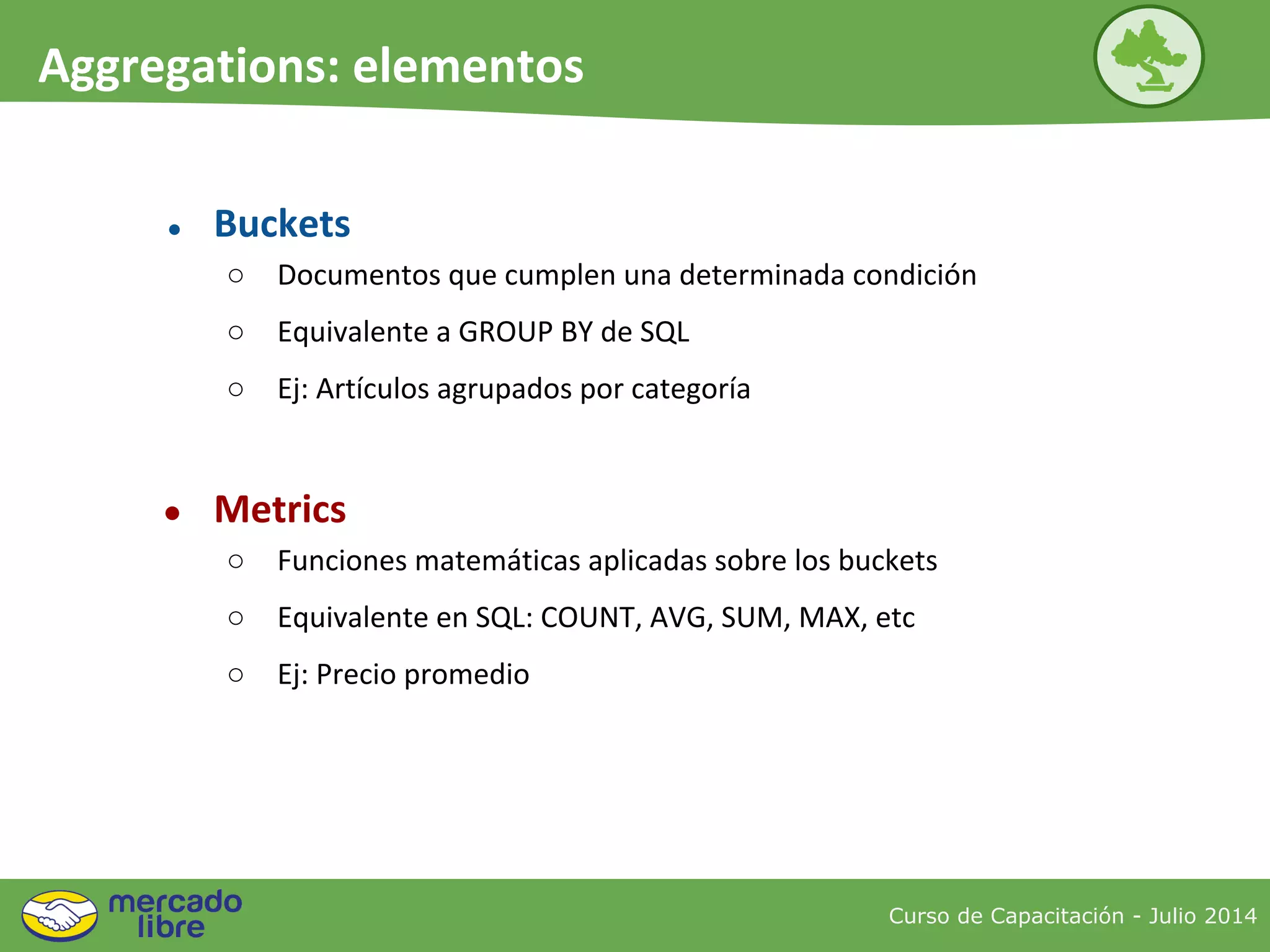 Curso de Capacitación - Julio 2014
Aggregations: elementos
● Buckets
○ Documentos que cumplen una determinada condición
○ Equivalente a GROUP BY de SQL
○ Ej: Artículos agrupados por categoría
● Metrics
○ Funciones matemáticas aplicadas sobre los buckets
○ Equivalente en SQL: COUNT, AVG, SUM, MAX, etc
○ Ej: Precio promedio
 