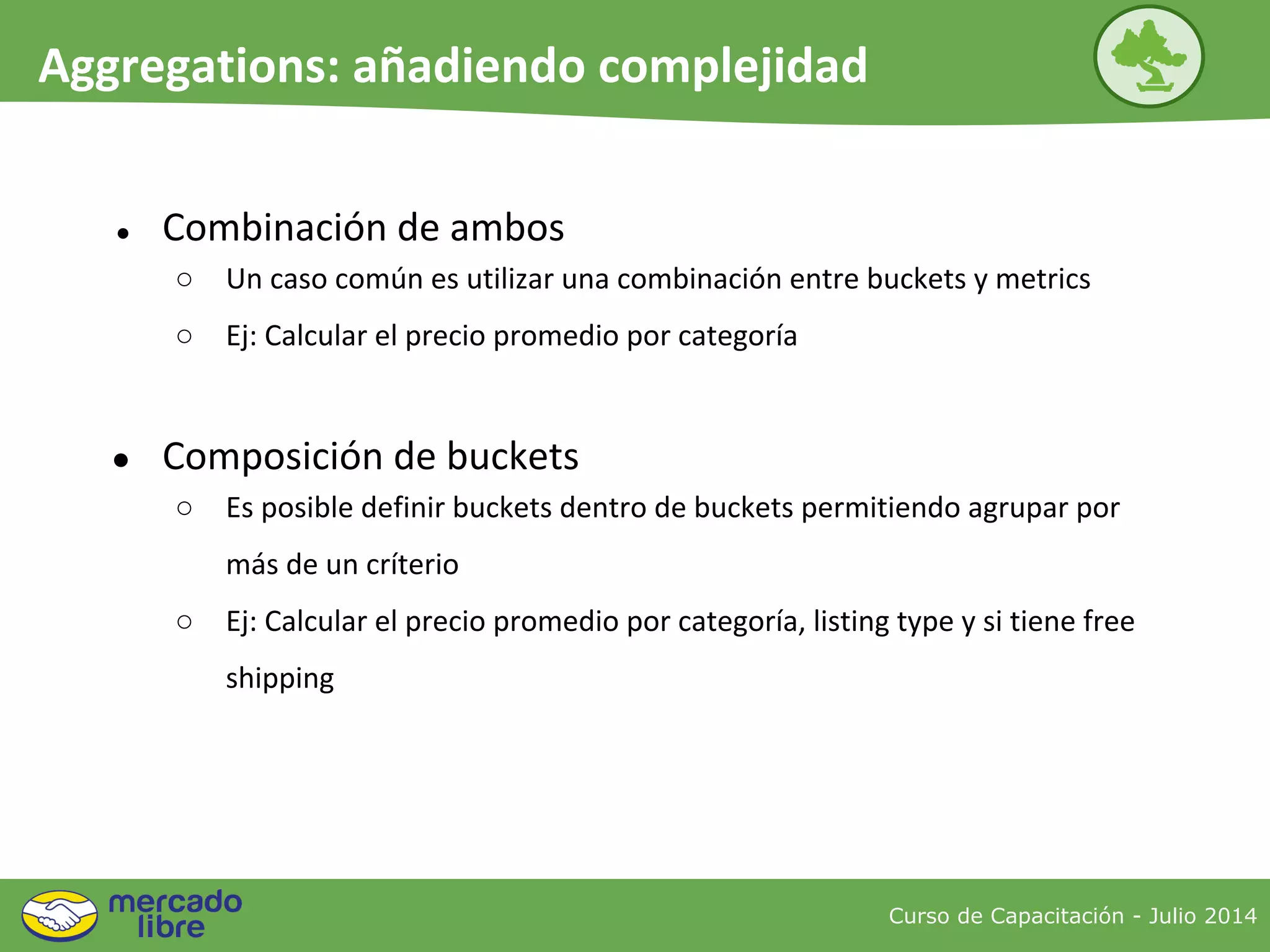 Curso de Capacitación - Julio 2014
Aggregations: añadiendo complejidad
● Combinación de ambos
○ Un caso común es utilizar una combinación entre buckets y metrics
○ Ej: Calcular el precio promedio por categoría
● Composición de buckets
○ Es posible definir buckets dentro de buckets permitiendo agrupar por
más de un críterio
○ Ej: Calcular el precio promedio por categoría, listing type y si tiene free
shipping
 
