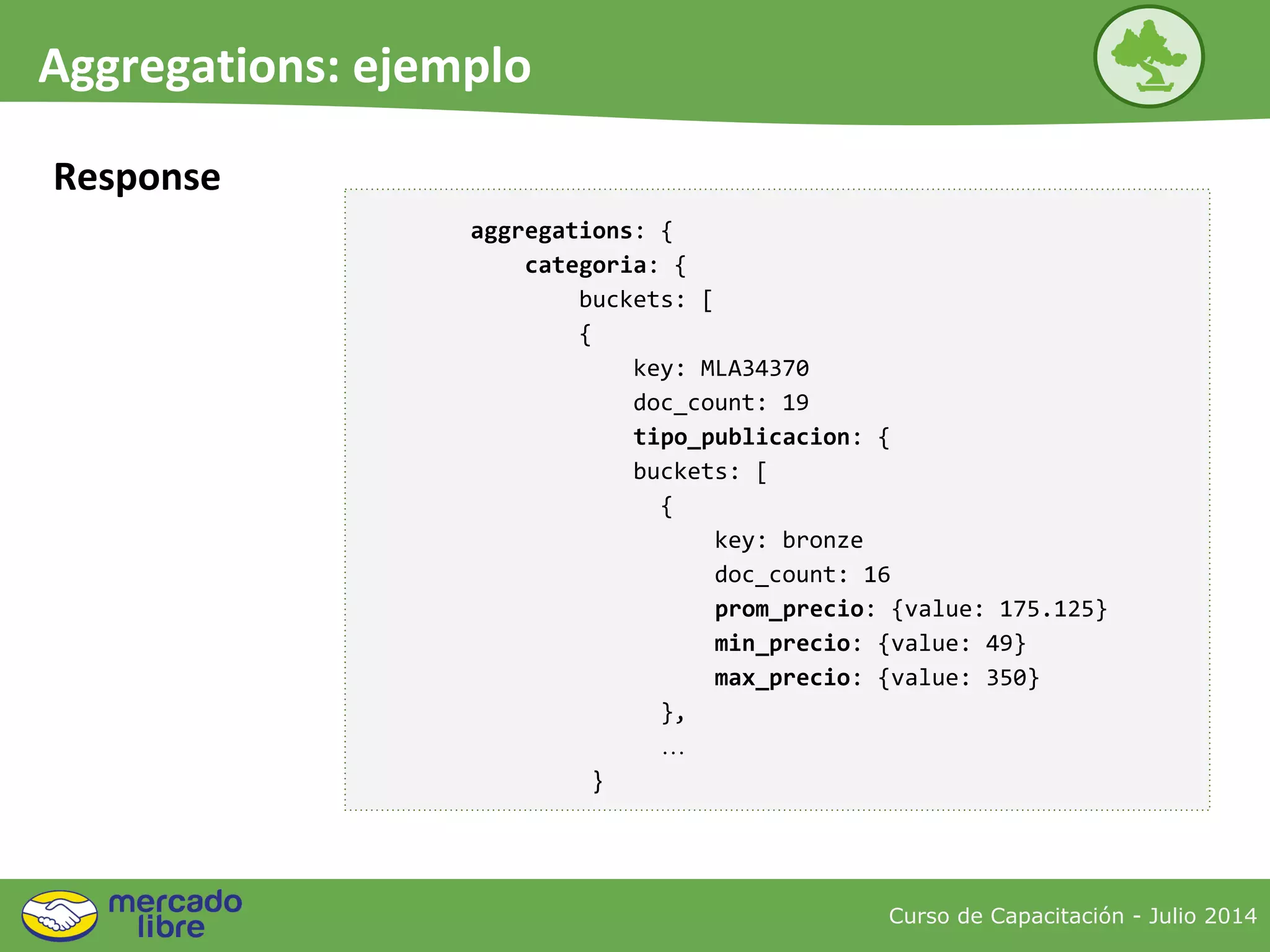 Curso de Capacitación - Julio 2014
Aggregations: ejemplo
Response
aggregations: {
categoria: {
buckets: [
{
key: MLA34370
doc_count: 19
tipo_publicacion: {
buckets: [
{
key: bronze
doc_count: 16
prom_precio: {value: 175.125}
min_precio: {value: 49}
max_precio: {value: 350}
},
…
}
 