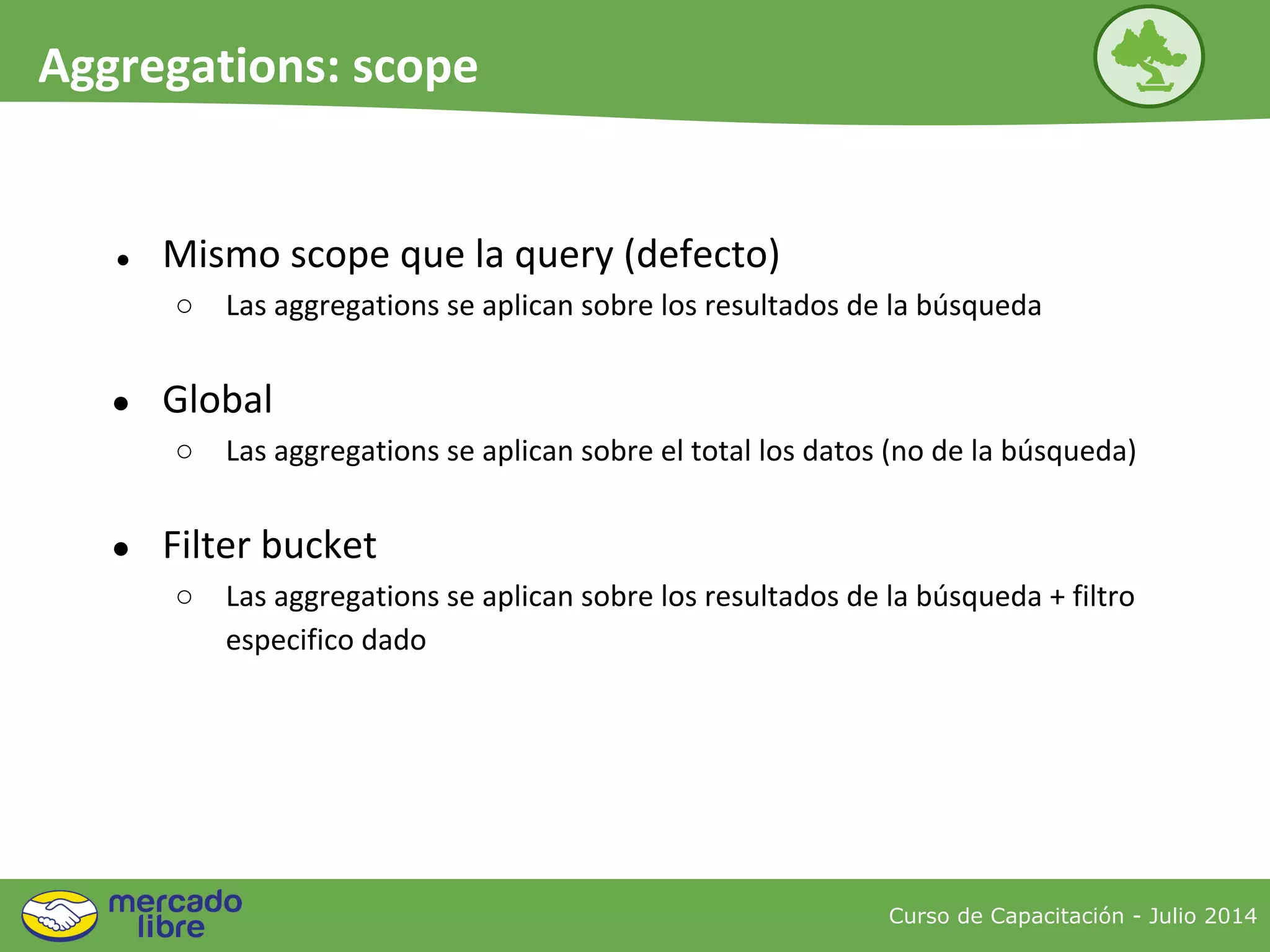 Curso de Capacitación - Julio 2014
Aggregations: scope
● Mismo scope que la query (defecto)
○ Las aggregations se aplican sobre los resultados de la búsqueda
● Global
○ Las aggregations se aplican sobre el total los datos (no de la búsqueda)
● Filter bucket
○ Las aggregations se aplican sobre los resultados de la búsqueda + filtro
especifico dado
 