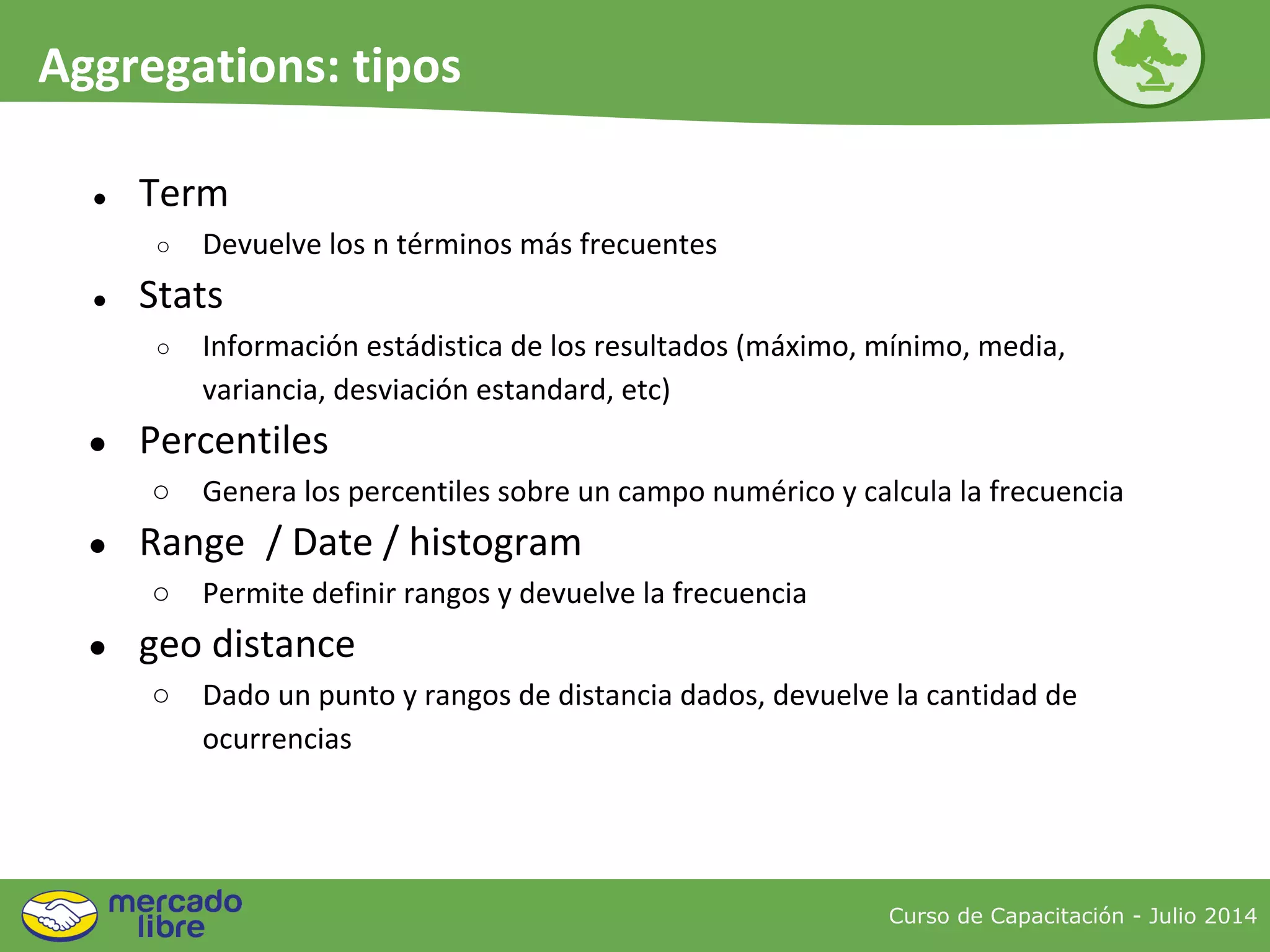 Curso de Capacitación - Julio 2014
Aggregations: tipos
● Term
○ Devuelve los n términos más frecuentes
● Stats
○ Información estádistica de los resultados (máximo, mínimo, media,
variancia, desviación estandard, etc)
● Percentiles
○ Genera los percentiles sobre un campo numérico y calcula la frecuencia
● Range / Date / histogram
○ Permite definir rangos y devuelve la frecuencia
● geo distance
○ Dado un punto y rangos de distancia dados, devuelve la cantidad de
ocurrencias
 