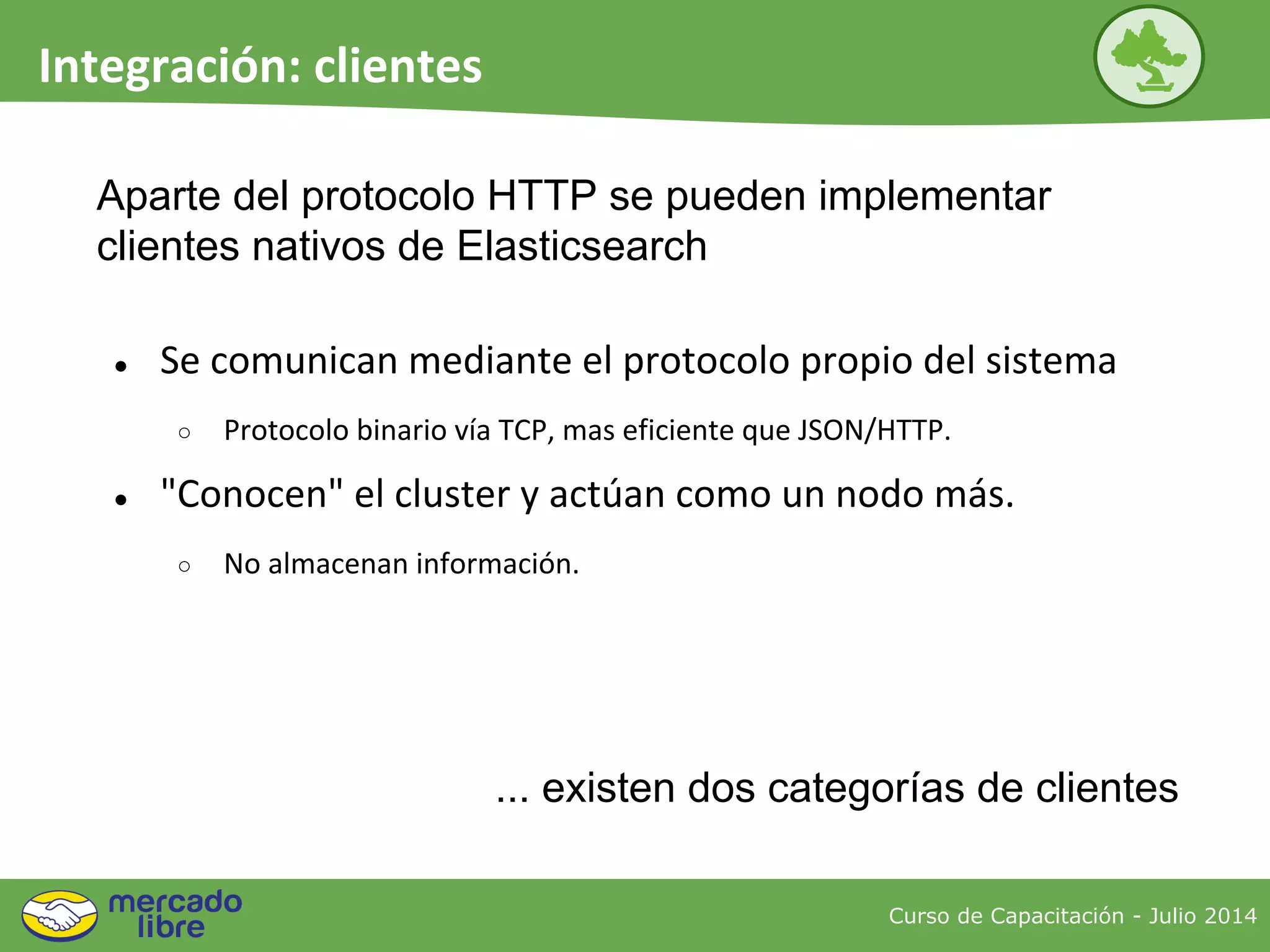 ● Se comunican mediante el protocolo propio del sistema
○ Protocolo binario vía TCP, mas eficiente que JSON/HTTP.
● "Conocen" el cluster y actúan como un nodo más.
○ No almacenan información.
Curso de Capacitación - Julio 2014
Integración: clientes
... existen dos categorías de clientes
Aparte del protocolo HTTP se pueden implementar
clientes nativos de Elasticsearch
 
