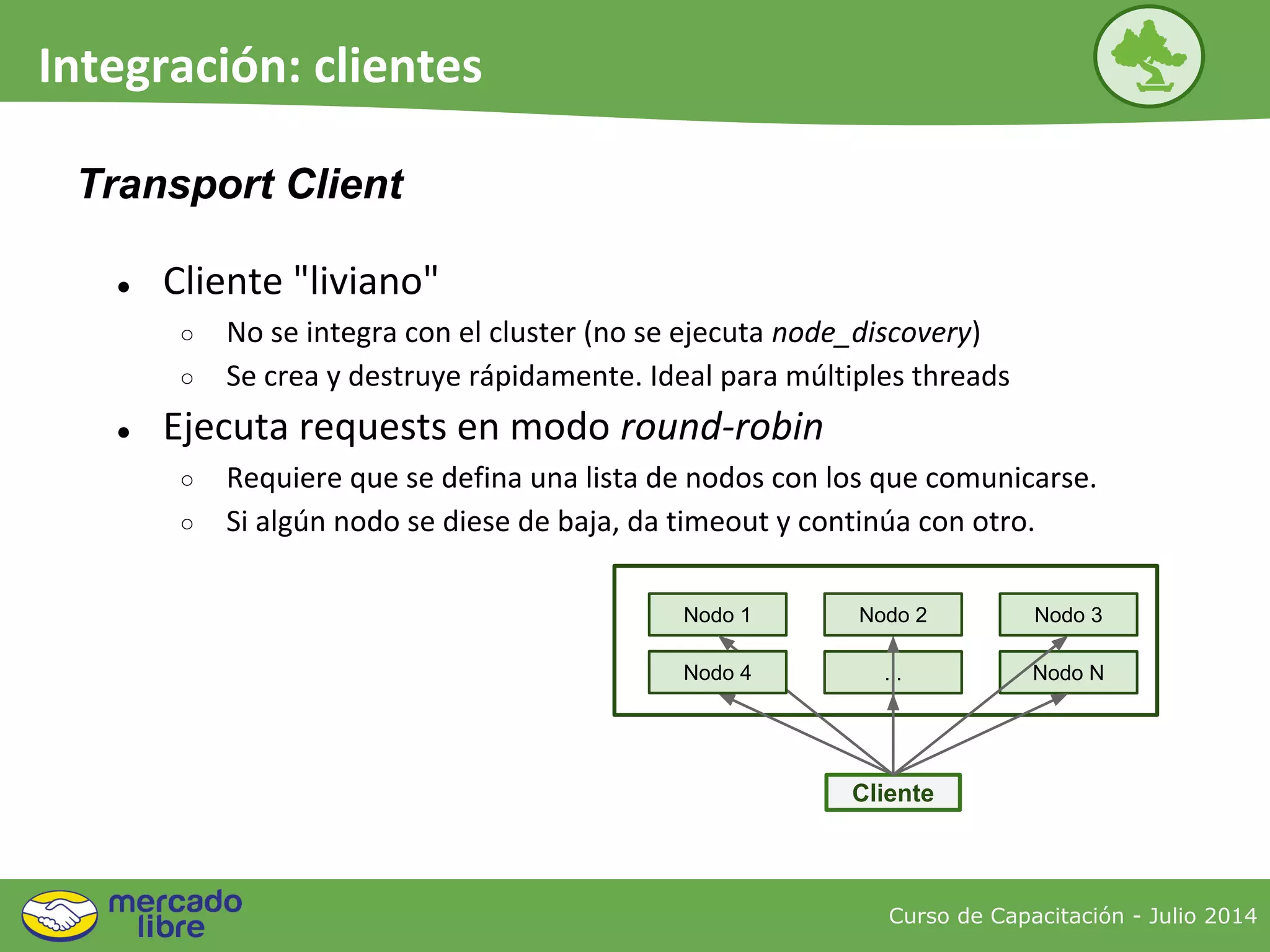 ● Cliente "liviano"
○ No se integra con el cluster (no se ejecuta node_discovery)
○ Se crea y destruye rápidamente. Ideal para múltiples threads
● Ejecuta requests en modo round-robin
○ Requiere que se defina una lista de nodos con los que comunicarse.
○ Si algún nodo se diese de baja, da timeout y continúa con otro.
Curso de Capacitación - Julio 2014
Integración: clientes
Transport Client
Nodo 1
Cliente
Nodo 3
... Nodo N
Nodo 2
Nodo 4
 