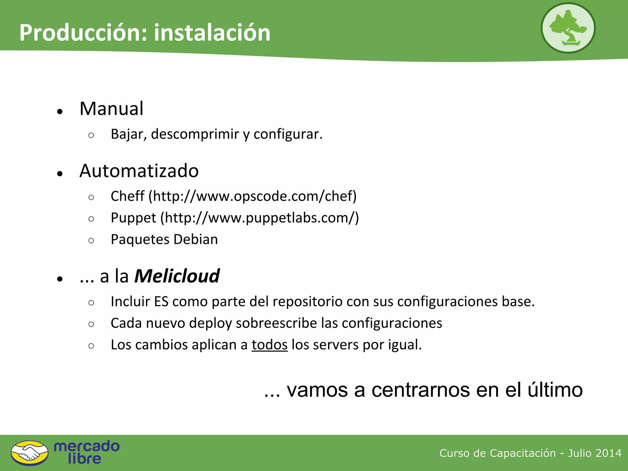 ● Manual
○ Bajar, descomprimir y configurar.
● Automatizado
○ Cheff (http://www.opscode.com/chef)
○ Puppet (http://www.puppetlabs.com/)
○ Paquetes Debian
● ... a la Melicloud
○ Incluir ES como parte del repositorio con sus configuraciones base.
○ Cada nuevo deploy sobreescribe las configuraciones
○ Los cambios aplican a todos los servers por igual.
Curso de Capacitación - Julio 2014
Producción: instalación
... vamos a centrarnos en el último
 