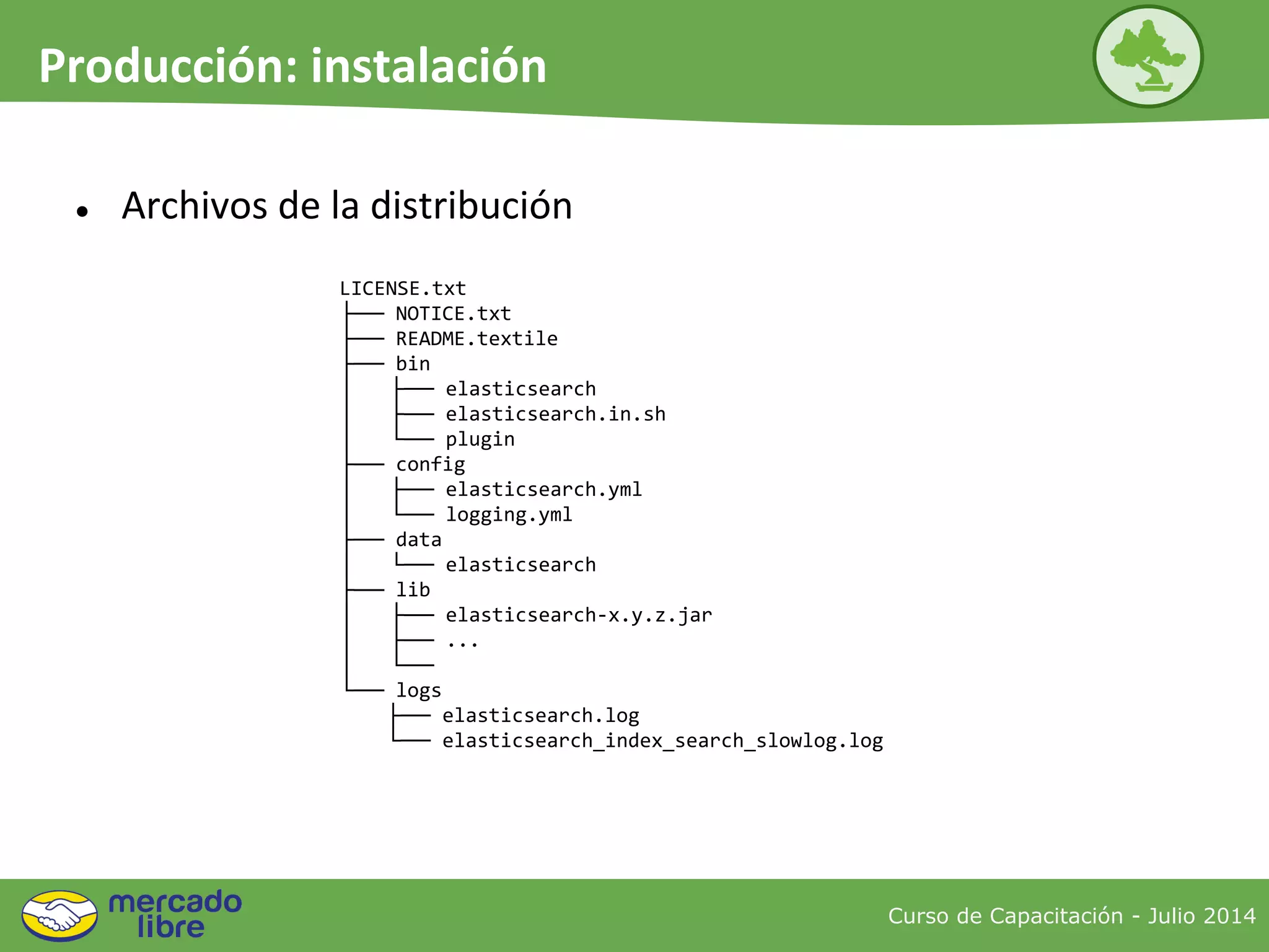 LICENSE.txt
├── NOTICE.txt
├── README.textile
├── bin
│ ├── elasticsearch
│ ├── elasticsearch.in.sh
│ └── plugin
├── config
│ ├── elasticsearch.yml
│ └── logging.yml
├── data
│ └── elasticsearch
├── lib
│ ├── elasticsearch-x.y.z.jar
│ ├── ...
│ └──
└── logs
├── elasticsearch.log
└── elasticsearch_index_search_slowlog.log
Curso de Capacitación - Julio 2014
Producción: instalación
● Archivos de la distribución
 