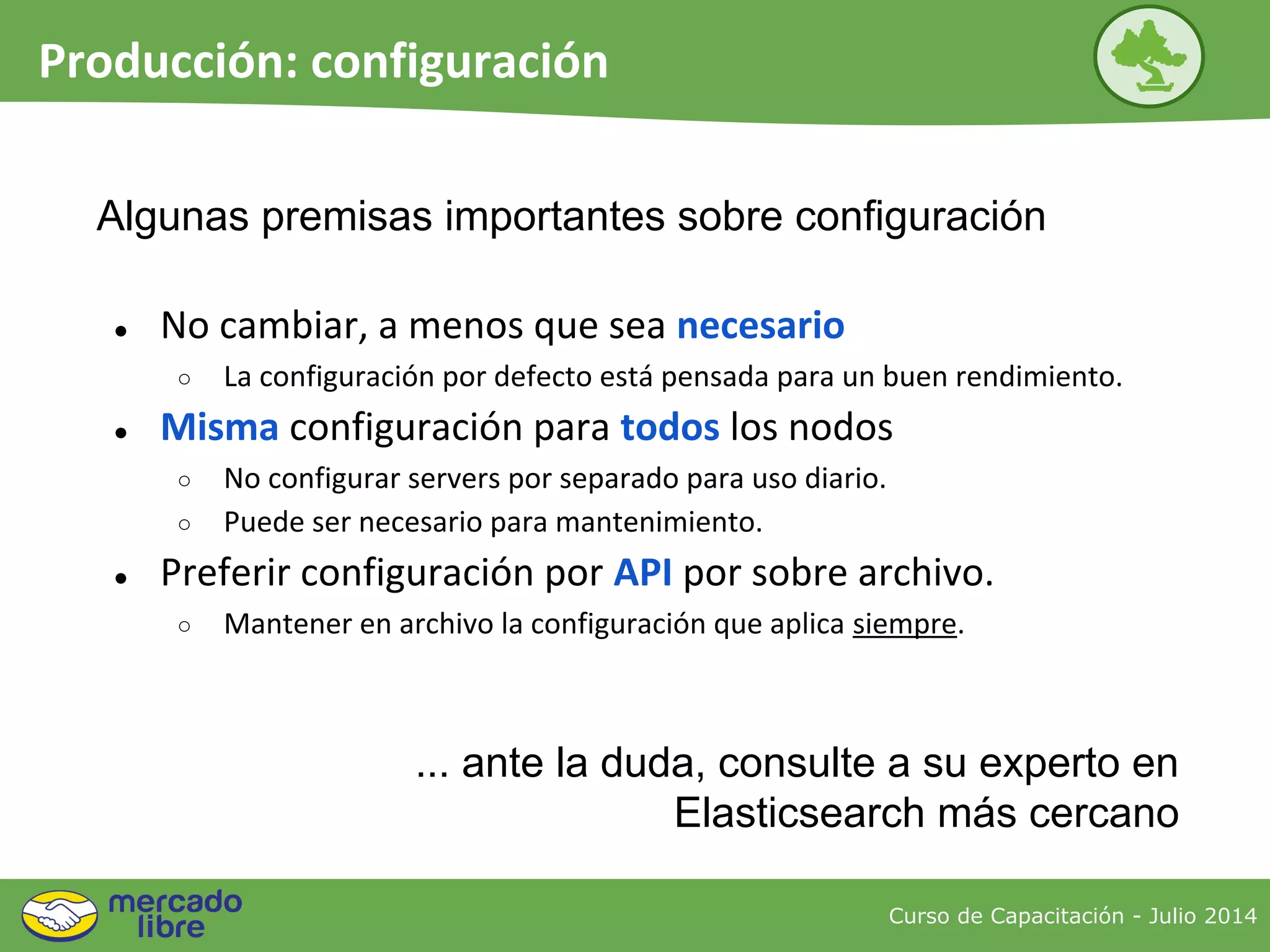Curso de Capacitación - Julio 2014
Producción: configuración
● No cambiar, a menos que sea necesario
○ La configuración por defecto está pensada para un buen rendimiento.
● Misma configuración para todos los nodos
○ No configurar servers por separado para uso diario.
○ Puede ser necesario para mantenimiento.
● Preferir configuración por API por sobre archivo.
○ Mantener en archivo la configuración que aplica siempre.
Algunas premisas importantes sobre configuración
... ante la duda, consulte a su experto en
Elasticsearch más cercano
 