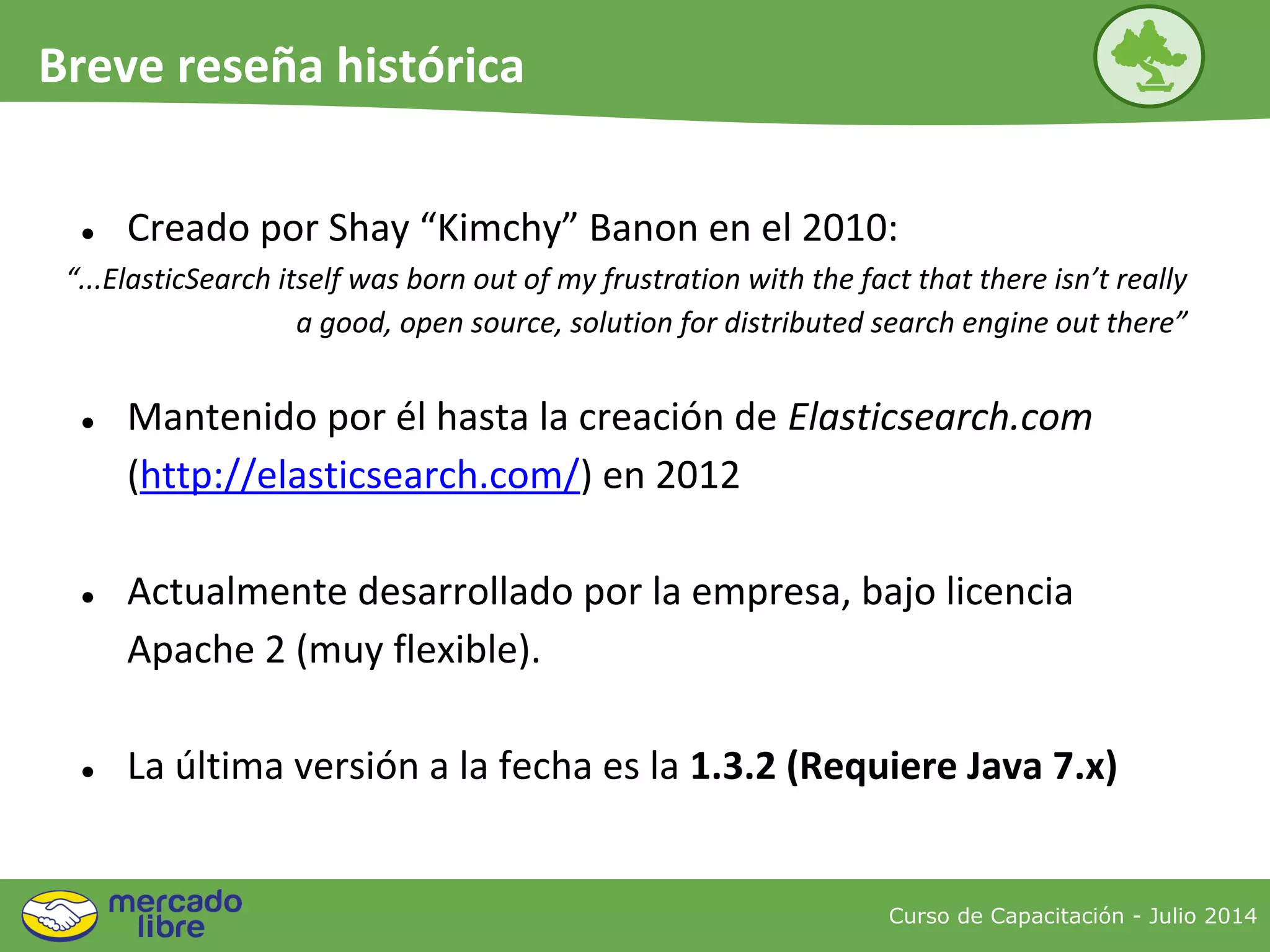 ● Creado por Shay “Kimchy” Banon en el 2010:
“...ElasticSearch itself was born out of my frustration with the fact that there isn’t really
a good, open source, solution for distributed search engine out there”
● Mantenido por él hasta la creación de Elasticsearch.com
(http://elasticsearch.com/) en 2012
● Actualmente desarrollado por la empresa, bajo licencia
Apache 2 (muy flexible).
● La última versión a la fecha es la 1.3.2 (Requiere Java 7.x)
Curso de Capacitación - Julio 2014
Breve reseña histórica
 