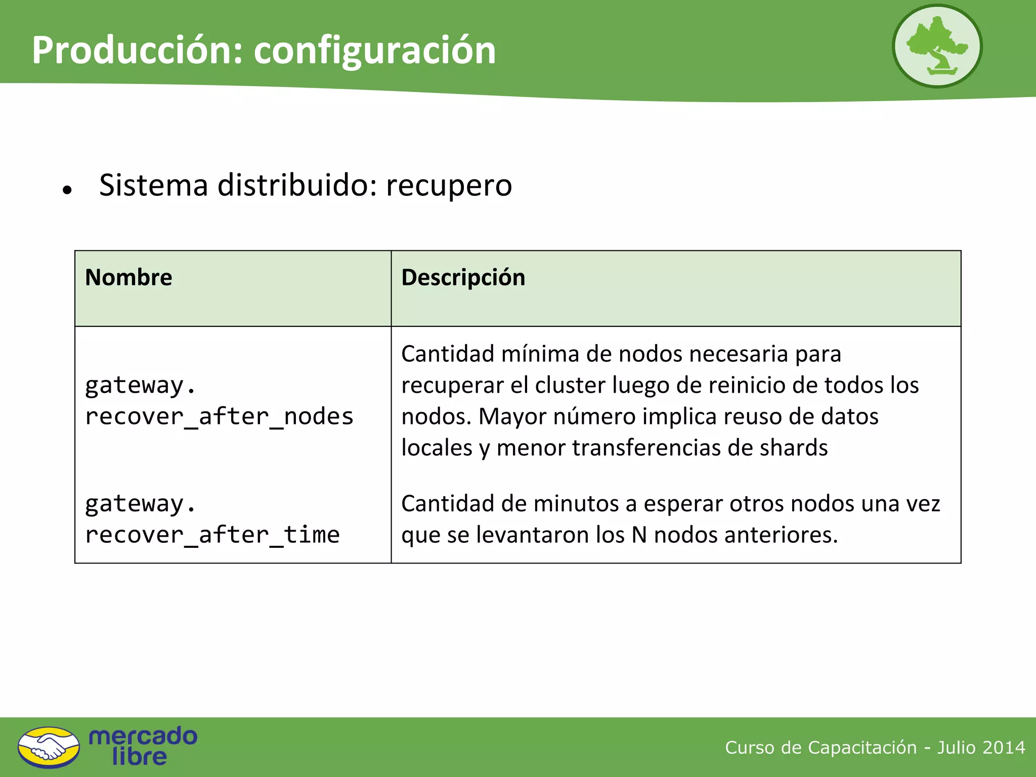 ● Sistema distribuido: recupero
Curso de Capacitación - Julio 2014
Producción: configuración
Nombre Descripción
gateway.
recover_after_nodes
Cantidad mínima de nodos necesaria para
recuperar el cluster luego de reinicio de todos los
nodos. Mayor número implica reuso de datos
locales y menor transferencias de shards
gateway.
recover_after_time
Cantidad de minutos a esperar otros nodos una vez
que se levantaron los N nodos anteriores.
 