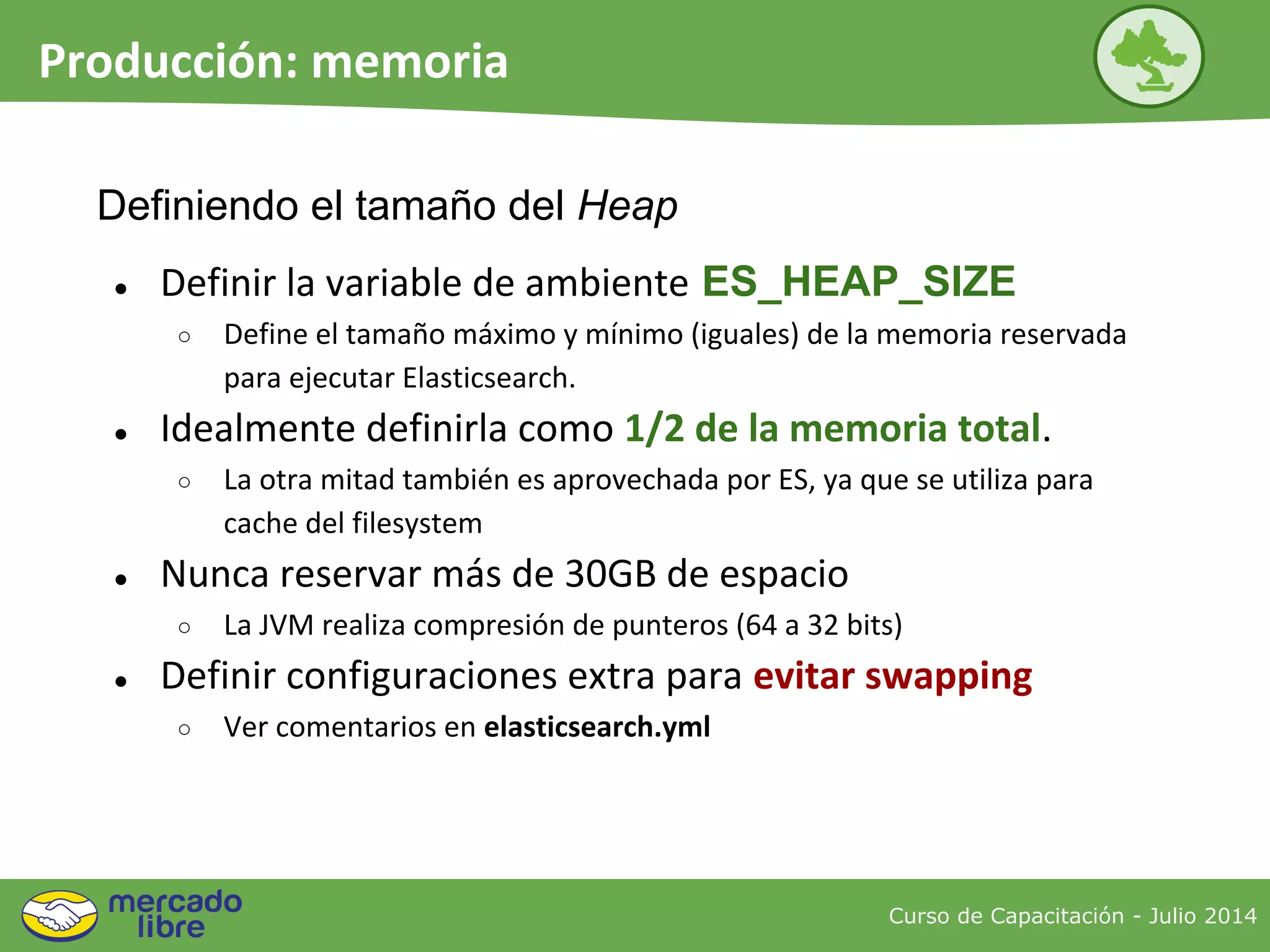Curso de Capacitación - Julio 2014
Producción: memoria
● Definir la variable de ambiente ES_HEAP_SIZE
○ Define el tamaño máximo y mínimo (iguales) de la memoria reservada
para ejecutar Elasticsearch.
● Idealmente definirla como 1/2 de la memoria total.
○ La otra mitad también es aprovechada por ES, ya que se utiliza para
cache del filesystem
● Nunca reservar más de 30GB de espacio
○ La JVM realiza compresión de punteros (64 a 32 bits)
● Definir configuraciones extra para evitar swapping
○ Ver comentarios en elasticsearch.yml
Definiendo el tamaño del Heap
 