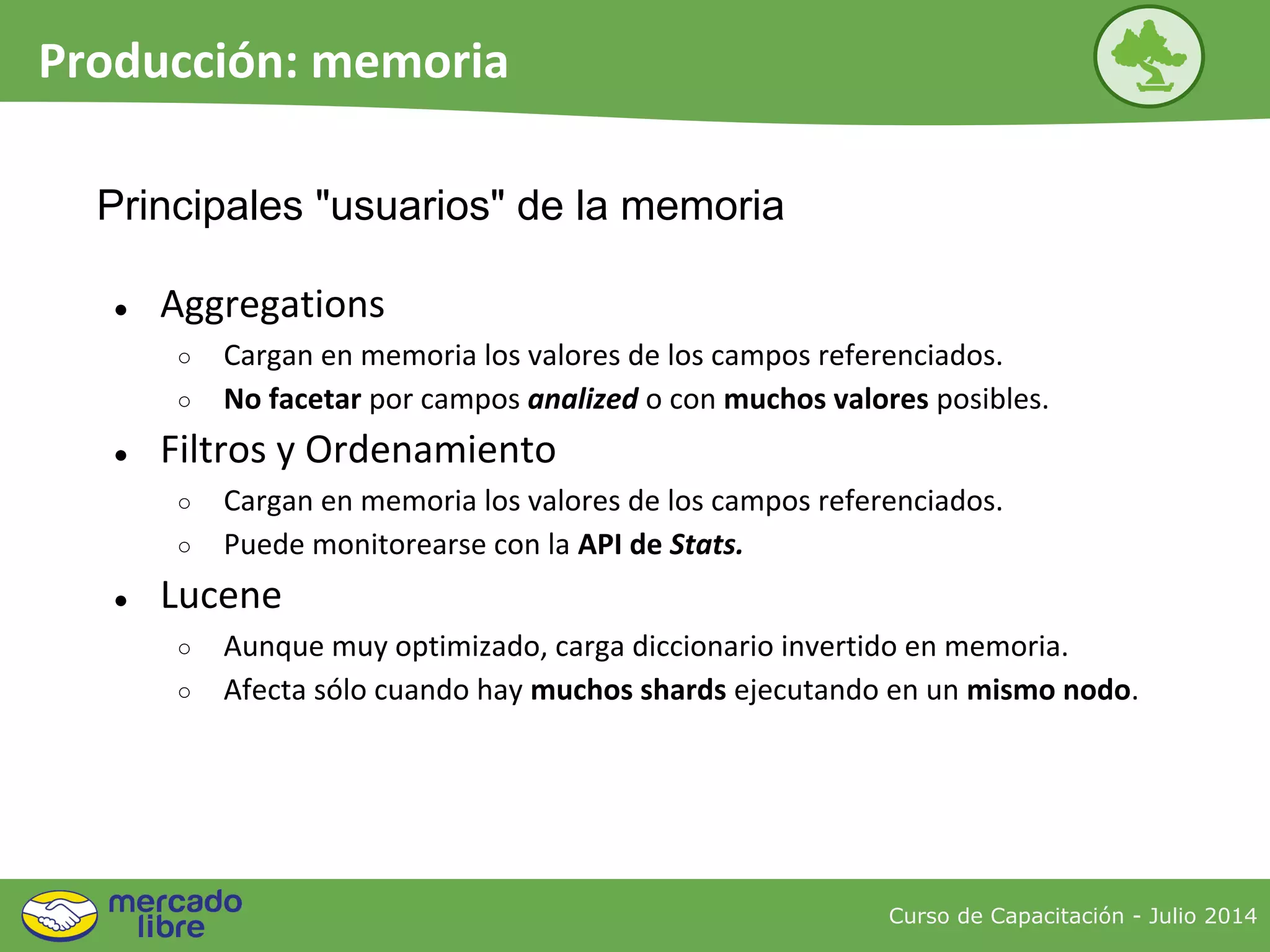 Curso de Capacitación - Julio 2014
Producción: memoria
● Aggregations
○ Cargan en memoria los valores de los campos referenciados.
○ No facetar por campos analized o con muchos valores posibles.
● Filtros y Ordenamiento
○ Cargan en memoria los valores de los campos referenciados.
○ Puede monitorearse con la API de Stats.
● Lucene
○ Aunque muy optimizado, carga diccionario invertido en memoria.
○ Afecta sólo cuando hay muchos shards ejecutando en un mismo nodo.
Principales "usuarios" de la memoria
 