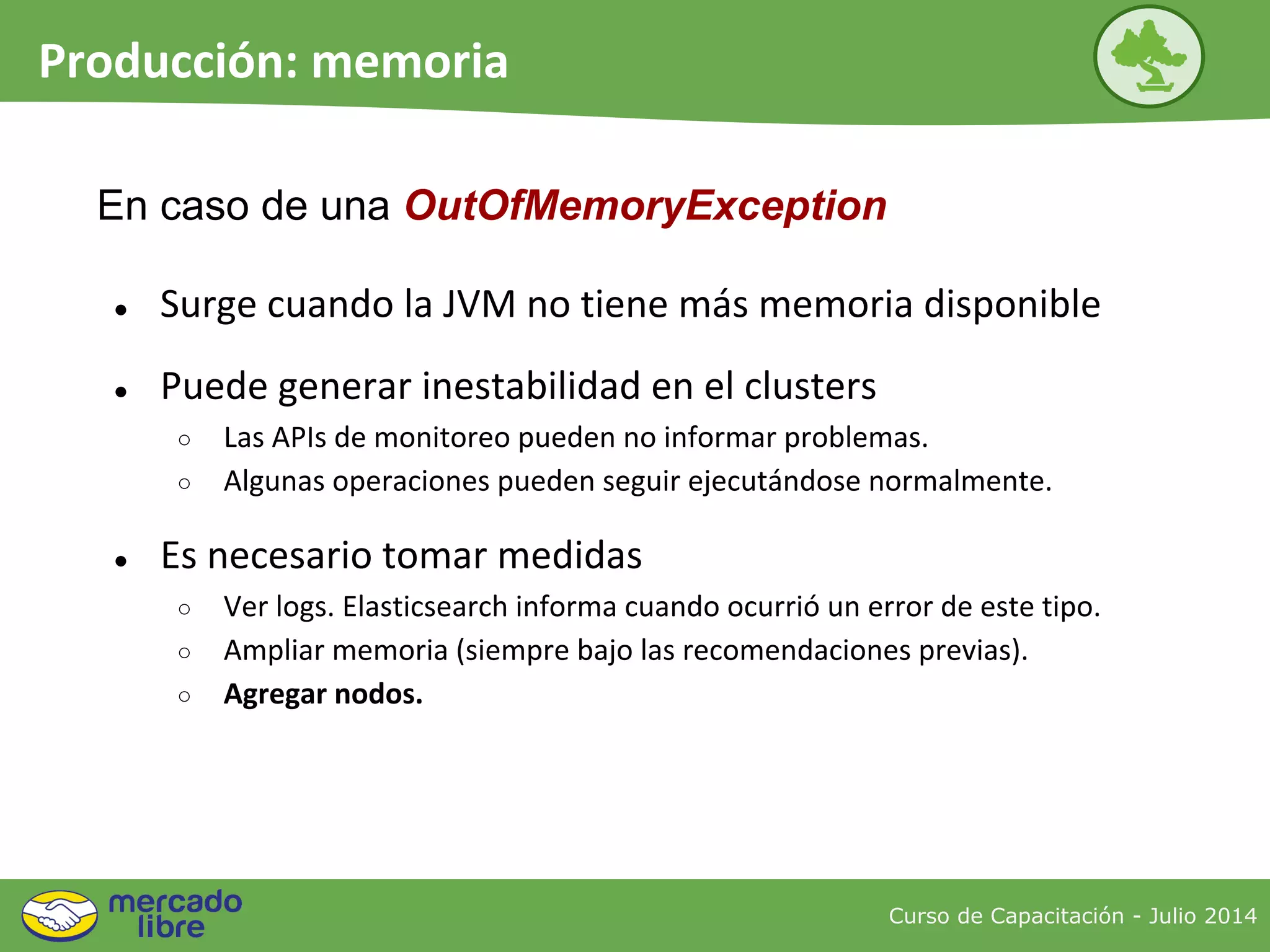 Curso de Capacitación - Julio 2014
Producción: memoria
● Surge cuando la JVM no tiene más memoria disponible
● Puede generar inestabilidad en el clusters
○ Las APIs de monitoreo pueden no informar problemas.
○ Algunas operaciones pueden seguir ejecutándose normalmente.
● Es necesario tomar medidas
○ Ver logs. Elasticsearch informa cuando ocurrió un error de este tipo.
○ Ampliar memoria (siempre bajo las recomendaciones previas).
○ Agregar nodos.
En caso de una OutOfMemoryException
 