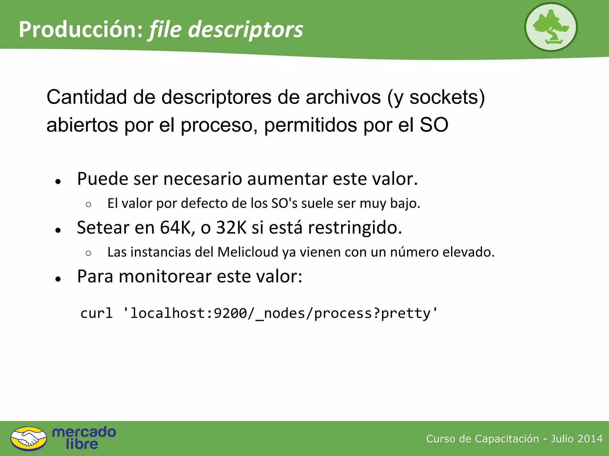 Curso de Capacitación - Julio 2014
Producción: file descriptors
● Puede ser necesario aumentar este valor.
○ El valor por defecto de los SO's suele ser muy bajo.
● Setear en 64K, o 32K si está restringido.
○ Las instancias del Melicloud ya vienen con un número elevado.
● Para monitorear este valor:
Cantidad de descriptores de archivos (y sockets)
abiertos por el proceso, permitidos por el SO
curl 'localhost:9200/_nodes/process?pretty'
 