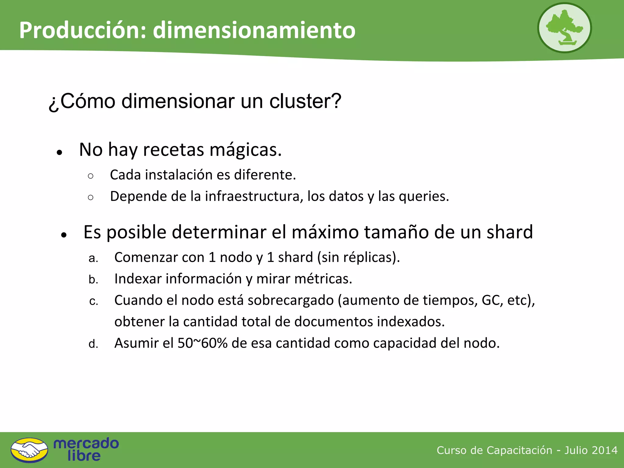 Curso de Capacitación - Julio 2014
Producción: dimensionamiento
● No hay recetas mágicas.
○ Cada instalación es diferente.
○ Depende de la infraestructura, los datos y las queries.
¿Cómo dimensionar un cluster?
● Es posible determinar el máximo tamaño de un shard
a. Comenzar con 1 nodo y 1 shard (sin réplicas).
b. Indexar información y mirar métricas.
c. Cuando el nodo está sobrecargado (aumento de tiempos, GC, etc),
obtener la cantidad total de documentos indexados.
d. Asumir el 50~60% de esa cantidad como capacidad del nodo.
 