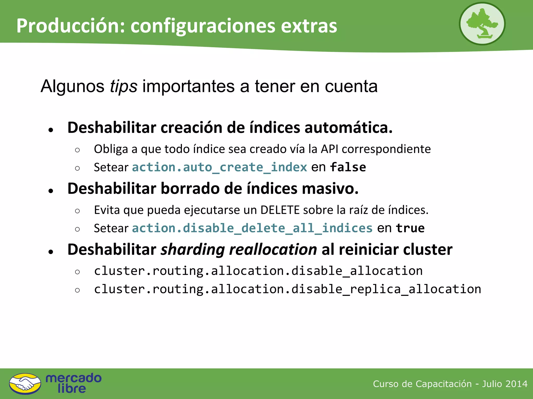 Curso de Capacitación - Julio 2014
Producción: configuraciones extras
● Deshabilitar creación de índices automática.
○ Obliga a que todo índice sea creado vía la API correspondiente
○ Setear action.auto_create_index en false
● Deshabilitar borrado de índices masivo.
○ Evita que pueda ejecutarse un DELETE sobre la raíz de índices.
○ Setear action.disable_delete_all_indices en true
● Deshabilitar sharding reallocation al reiniciar cluster
○ cluster.routing.allocation.disable_allocation
○ cluster.routing.allocation.disable_replica_allocation
Algunos tips importantes a tener en cuenta
 