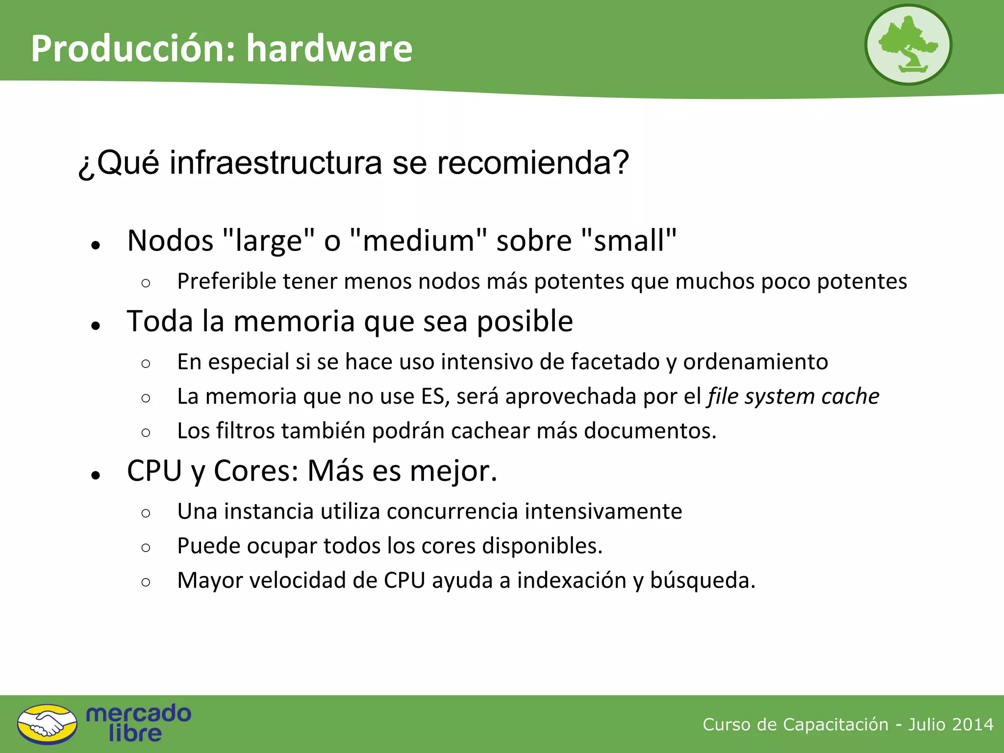 Curso de Capacitación - Julio 2014
Producción: hardware
● Nodos "large" o "medium" sobre "small"
○ Preferible tener menos nodos más potentes que muchos poco potentes
● Toda la memoria que sea posible
○ En especial si se hace uso intensivo de facetado y ordenamiento
○ La memoria que no use ES, será aprovechada por el file system cache
○ Los filtros también podrán cachear más documentos.
● CPU y Cores: Más es mejor.
○ Una instancia utiliza concurrencia intensivamente
○ Puede ocupar todos los cores disponibles.
○ Mayor velocidad de CPU ayuda a indexación y búsqueda.
¿Qué infraestructura se recomienda?
 