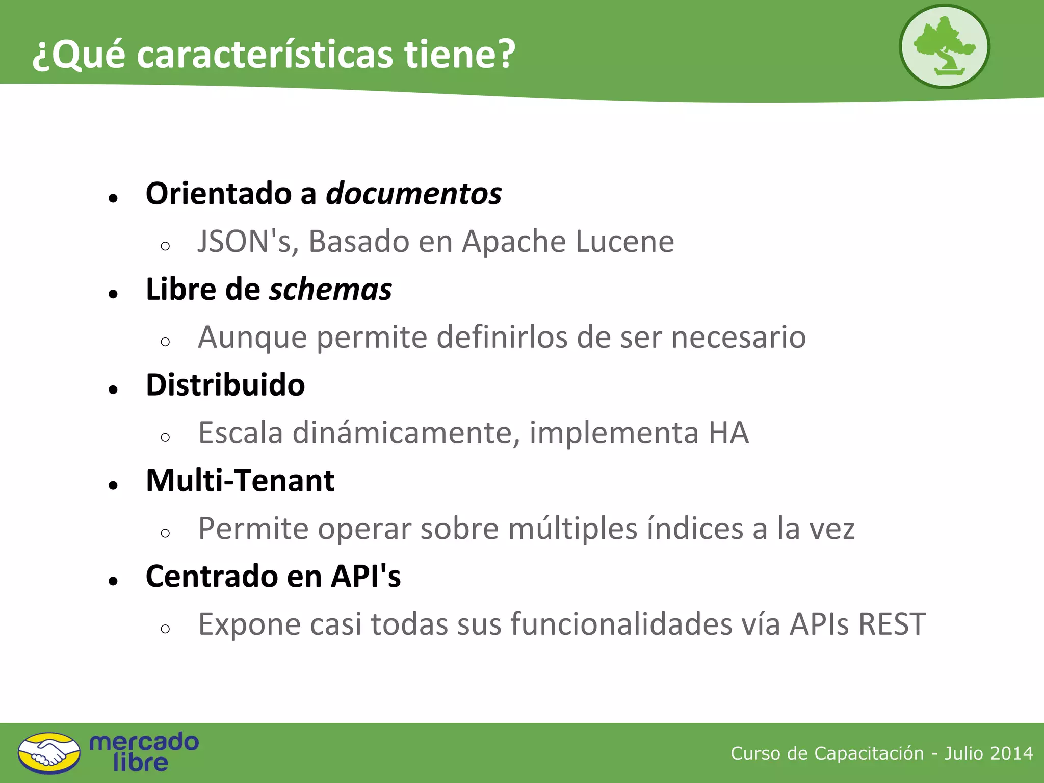 ● Orientado a documentos
○ JSON's, Basado en Apache Lucene
● Libre de schemas
○ Aunque permite definirlos de ser necesario
● Distribuido
○ Escala dinámicamente, implementa HA
● Multi-Tenant
○ Permite operar sobre múltiples índices a la vez
● Centrado en API's
○ Expone casi todas sus funcionalidades vía APIs REST
Curso de Capacitación - Julio 2014
¿Qué características tiene?
 