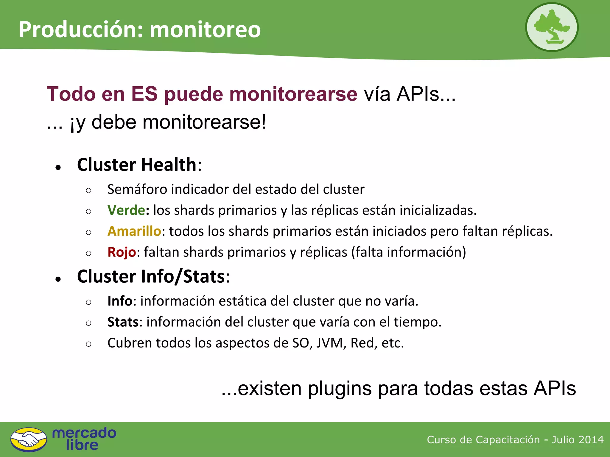 Curso de Capacitación - Julio 2014
Producción: monitoreo
● Cluster Health:
○ Semáforo indicador del estado del cluster
○ Verde: los shards primarios y las réplicas están inicializadas.
○ Amarillo: todos los shards primarios están iniciados pero faltan réplicas.
○ Rojo: faltan shards primarios y réplicas (falta información)
● Cluster Info/Stats:
○ Info: información estática del cluster que no varía.
○ Stats: información del cluster que varía con el tiempo.
○ Cubren todos los aspectos de SO, JVM, Red, etc.
...existen plugins para todas estas APIs
Todo en ES puede monitorearse vía APIs...
... ¡y debe monitorearse!
 