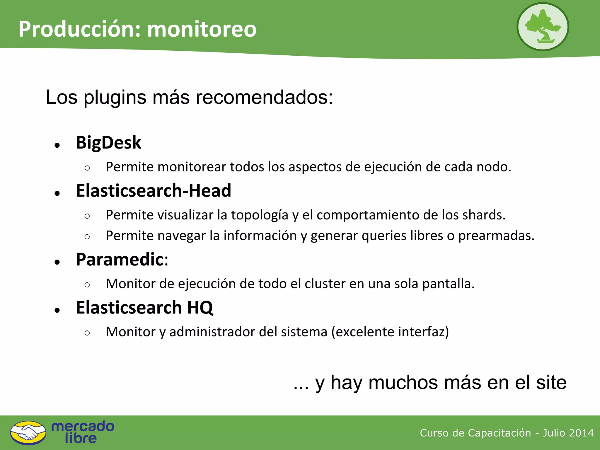 Curso de Capacitación - Julio 2014
Producción: monitoreo
● BigDesk
○ Permite monitorear todos los aspectos de ejecución de cada nodo.
● Elasticsearch-Head
○ Permite visualizar la topología y el comportamiento de los shards.
○ Permite navegar la información y generar queries libres o prearmadas.
● Paramedic:
○ Monitor de ejecución de todo el cluster en una sola pantalla.
● Elasticsearch HQ
○ Monitor y administrador del sistema (excelente interfaz)
... y hay muchos más en el site
Los plugins más recomendados:
 