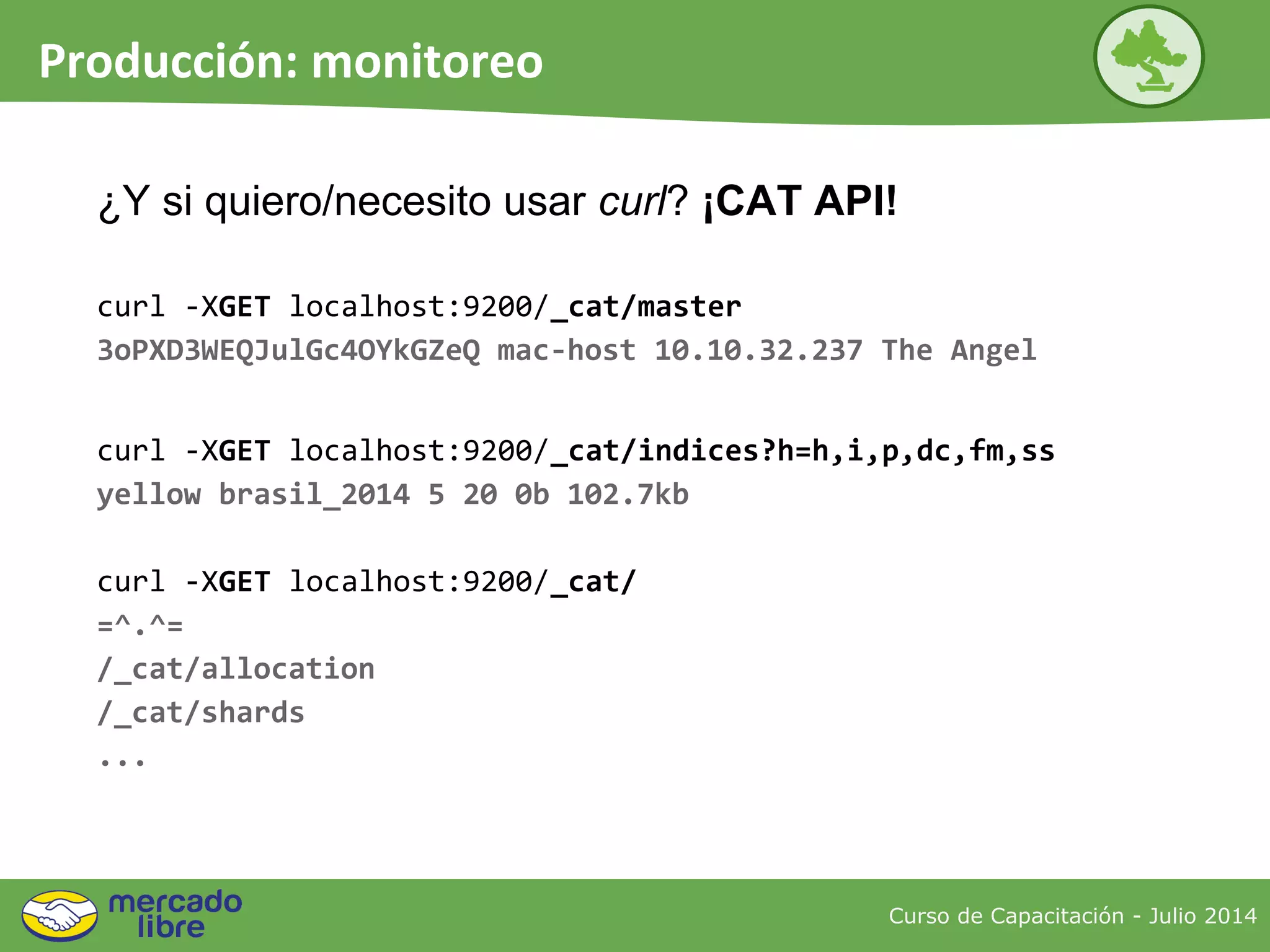 Curso de Capacitación - Julio 2014
Producción: monitoreo
curl -XGET localhost:9200/_cat/master
3oPXD3WEQJulGc4OYkGZeQ mac-host 10.10.32.237 The Angel
curl -XGET localhost:9200/_cat/indices?h=h,i,p,dc,fm,ss
yellow brasil_2014 5 20 0b 102.7kb
curl -XGET localhost:9200/_cat/
=^.^=
/_cat/allocation
/_cat/shards
...
¿Y si quiero/necesito usar curl? ¡CAT API!
 