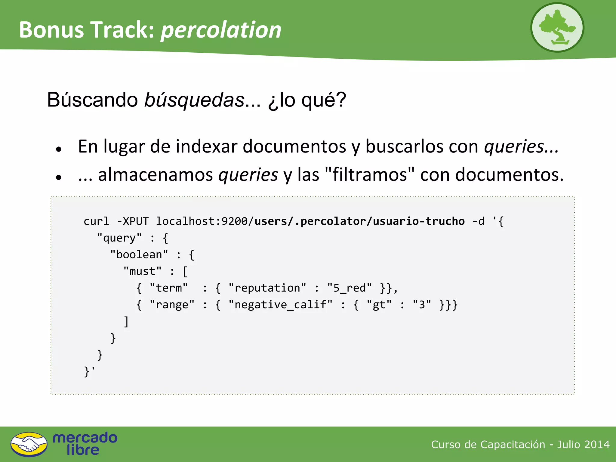 Curso de Capacitación - Julio 2014
Bonus Track: percolation
● En lugar de indexar documentos y buscarlos con queries...
● ... almacenamos queries y las "filtramos" con documentos.
Búscando búsquedas... ¿lo qué?
curl -XPUT localhost:9200/users/.percolator/usuario-trucho -d '{
"query" : {
"boolean" : {
"must" : [
{ "term" : { "reputation" : "5_red" }},
{ "range" : { "negative_calif" : { "gt" : "3" }}}
]
}
}
}'
 