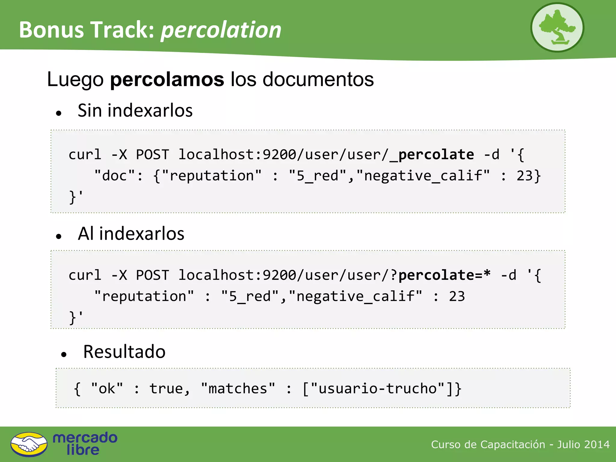 Curso de Capacitación - Julio 2014
Bonus Track: percolation
● Sin indexarlos
Luego percolamos los documentos
curl -X POST localhost:9200/user/user/_percolate -d '{
"doc": {"reputation" : "5_red","negative_calif" : 23}
}'
{ "ok" : true, "matches" : ["usuario-trucho"]}
curl -X POST localhost:9200/user/user/?percolate=* -d '{
"reputation" : "5_red","negative_calif" : 23
}'
● Al indexarlos
● Resultado
 