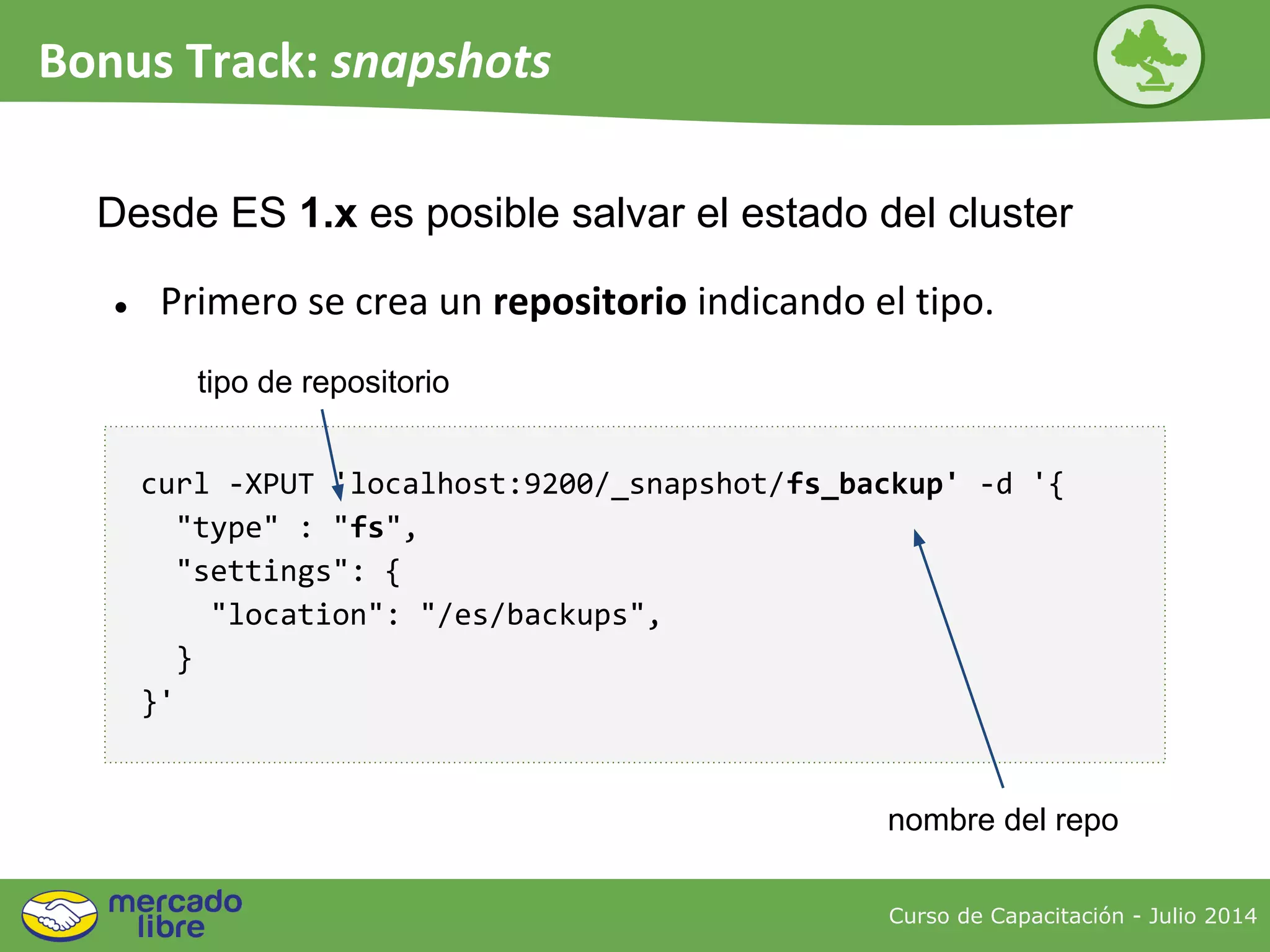 curl -XPUT 'localhost:9200/_snapshot/fs_backup' -d '{
"type" : "fs",
"settings": {
"location": "/es/backups",
}
}'
Curso de Capacitación - Julio 2014
Bonus Track: snapshots
● Primero se crea un repositorio indicando el tipo.
Desde ES 1.x es posible salvar el estado del cluster
nombre del repo
tipo de repositorio
 