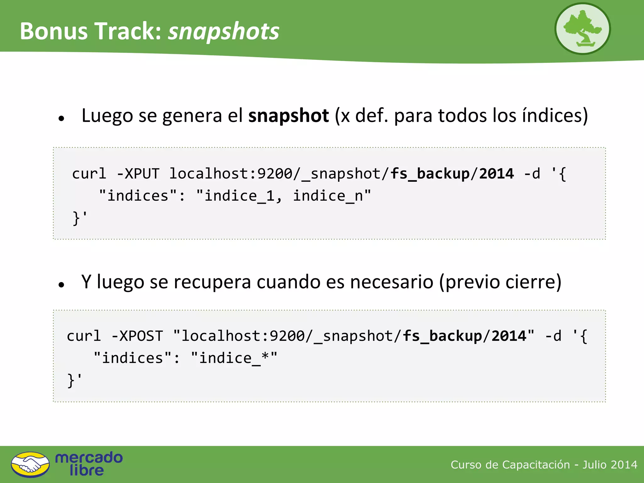 Curso de Capacitación - Julio 2014
Bonus Track: snapshots
● Luego se genera el snapshot (x def. para todos los índices)
curl -XPUT localhost:9200/_snapshot/fs_backup/2014 -d '{
"indices": "indice_1, indice_n"
}'
curl -XPOST "localhost:9200/_snapshot/fs_backup/2014" -d '{
"indices": "indice_*"
}'
● Y luego se recupera cuando es necesario (previo cierre)
 