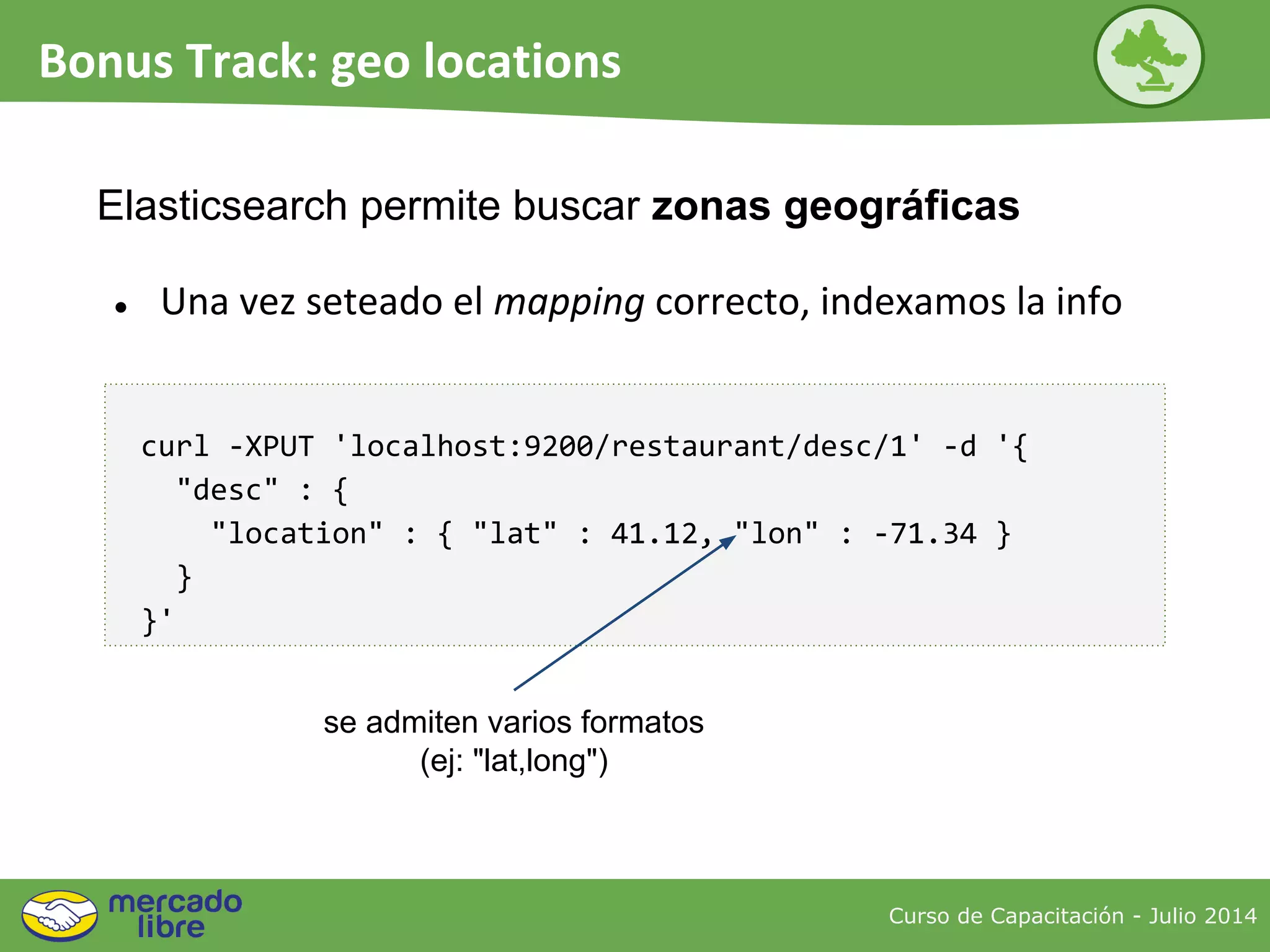 Curso de Capacitación - Julio 2014
Bonus Track: geo locations
● Una vez seteado el mapping correcto, indexamos la info
Elasticsearch permite buscar zonas geográficas
curl -XPUT 'localhost:9200/restaurant/desc/1' -d '{
"desc" : {
"location" : { "lat" : 41.12, "lon" : -71.34 }
}
}'
se admiten varios formatos
(ej: "lat,long")
 
