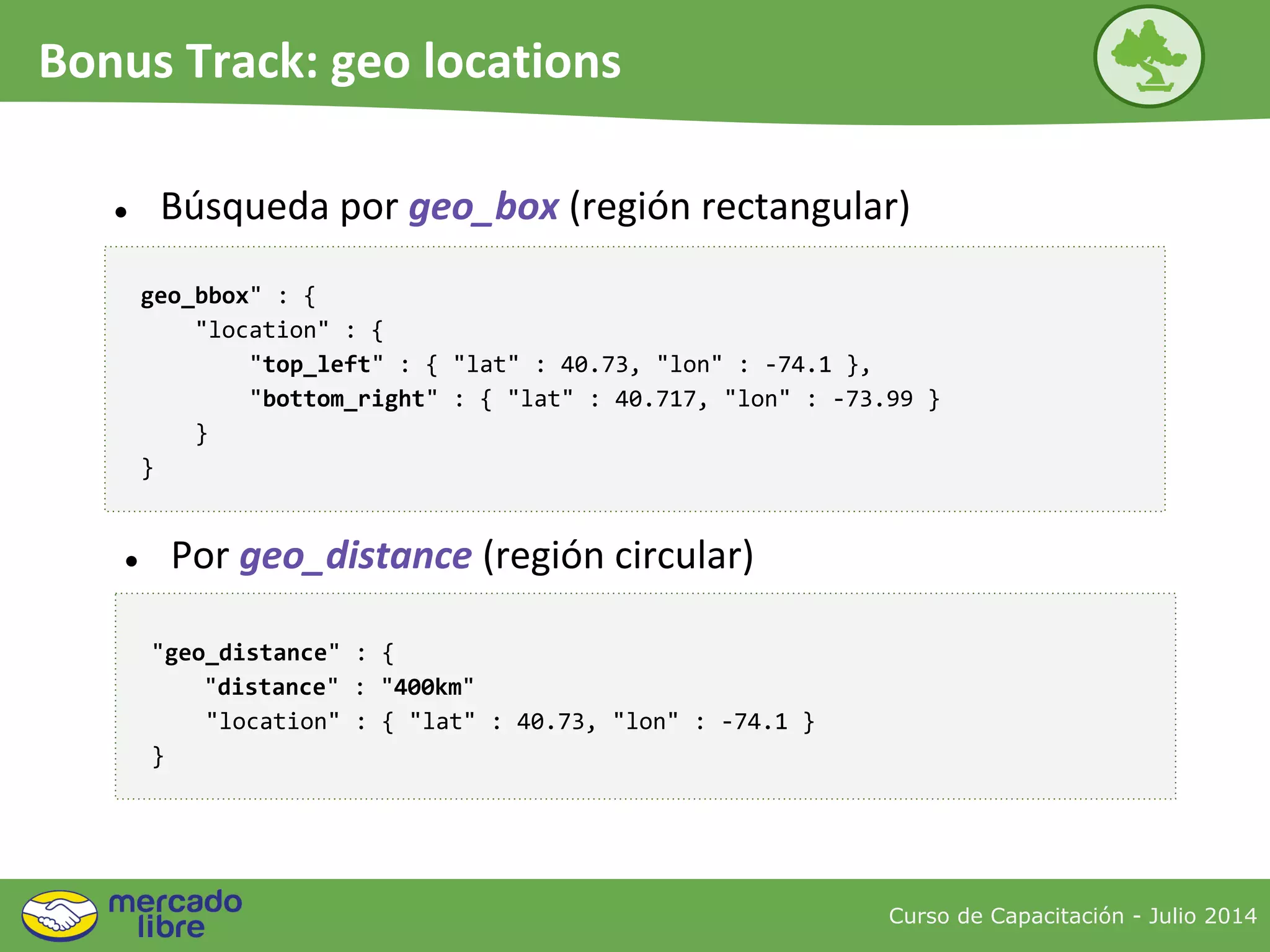 Curso de Capacitación - Julio 2014
Bonus Track: geo locations
● Búsqueda por geo_box (región rectangular)
geo_bbox" : {
"location" : {
"top_left" : { "lat" : 40.73, "lon" : -74.1 },
"bottom_right" : { "lat" : 40.717, "lon" : -73.99 }
}
}
● Por geo_distance (región circular)
"geo_distance" : {
"distance" : "400km"
"location" : { "lat" : 40.73, "lon" : -74.1 }
}
 